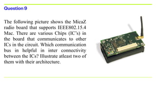 Question9
The following picture shows the MicaZ
radio board that supports IEEE802.15.4
Mac. There are various Chips (IC’s) in
the board that communicates to other
ICs in the circuit. Which communication
bus in helpful in inter connectivity
between the ICs? Illustrate atleast two of
them with their architecture.


 