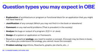 DR. T S PRADEEP KUMAR, 24TH APRIL 2021
• Explanation of architecture or program or functional block for an application that you might
not have heard of.


• Justification of any concept (Which you may not find it in the book or elsewhere)


• Comment on any real world problems (That is prevalent in the society)


• Analyse the bugs or output of a program. (C,C++ or Java).


• Design of a system or application or framework.


• Based on a graphical analogy, you need to explain a concept. (Concept may be there in book,
but unless you understand the analogy, you cannot reuse the concept).


• Problem solving (algorithms, flowcharts, graphs, pie charts, etc…)
QuestiontypesyoumayexpectinOBE
 