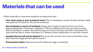DR. T S PRADEEP KUMAR, 24TH APRIL 2021
• What materials or resources students can take print outs


• Your class notes or your prepared notes (This is mandatory, as your faculty member might
have given lot of inputs on the course contents)


• Use textbooks or parts of textbook (Please don’t forget to take the print out of the
glossary/appendix). If internet is allowed or PDFs are allowed, then you can store as many
book as possible in a folder. But still having a print out of at least one book is advisable (If in
case internet fails or Power shutdown or if battery of your laptop fails, or any other issues).


• Usually Internet will not be allowed (But as per the circular from some universities, they
allow internet usage also during the exams.)


• Presentation slides (Take print out of 4 slides per page to optimise)
Materialsthatcanbeused
 