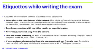 DR. T S PRADEEP KUMAR, 24TH APRIL 2021
• It could be an online exam, so these etiquettes should be followed,


• Never violate the rules in front of the camera. Most of the software for exams are AI based,
they will report the violation to the universities or institutions (Sometimes the student may not
be aware that they violated, but the software record the violations).


• Dont let anyone along with you either nearby or opposite to you…


• Never move your head away from the camera.


• Dont use screen mirroring, as most of the software detects screen mirroring. They just read all
the ports like HDMI, USB, USB-C, Ethernet, etc.


• If internet is not allowed, minimising the exam screen will exit from the test. So read the
rules carefully before you minimise the screen or use the Alt + Tab in your computer.
Etiquetteswhilewritingtheexam
 