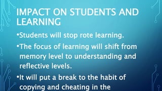 IMPACT ON STUDENTS AND
LEARNING
•Students will stop rote learning.
•The focus of learning will shift from
memory level to understanding and
reflective levels.
•It will put a break to the habit of
copying and cheating in the
 