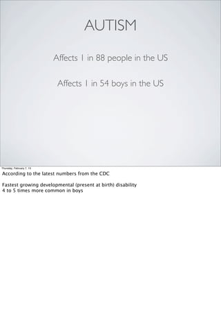 AUTISM
                           Affects 1 in 88 people in the US

                            Affects 1 in 54 boys in the US




Thursday, February 7, 13

According to the latest numbers from the CDC

Fastest growing developmental (present at birth) disability
4 to 5 times more common in boys
 