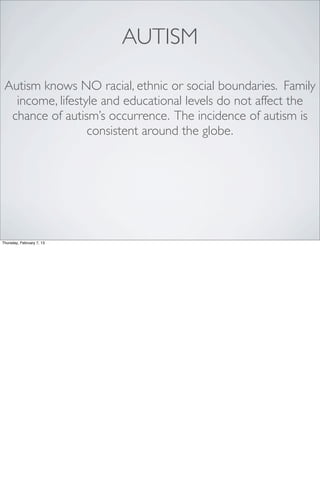 AUTISM

 Autism knows NO racial, ethnic or social boundaries. Family
   income, lifestyle and educational levels do not affect the
  chance of autism’s occurrence. The incidence of autism is
                  consistent around the globe.




Thursday, February 7, 13
 