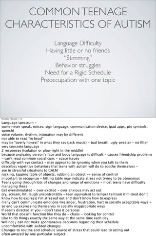 COMMON TEENAGE
    CHARACTERISTICS OF AUTISM
                                Language Difﬁculty
                             Having little or no friends
                                   “Stimming”
                                Behavior struggles
                            Need for a Rigid Schedule
                           Preoccupation with one topic




Thursday, February 7, 13

Language spectrum -
some never speak, noises, sign language, communication device, ipad apps, pix symbols,
speech)
voice volume, rhythm, intonation may be different
not able to read “in head”
may be “overly honest” in what they say (Jack music) - bad breath, ugly sweater - no ﬁlter
very concrete language
2 responses (isolation or plow right in the middle)
because analyzing person’s face and body language is difficult - causes friendship problems
- can’t read common social cues - space issues
difficulty with eye contact - may appear to be ignoring when you talk to them
describes repetitive behaviors that teens with autism will do to soothe themselves -
see in stressful situations to CALM
rocking, tapping table of objects, rubbing an object -- sense of control
important to recognize - hitting table may indicate stress not trying to be obnoxious
Teens going through lots of changes and range of emotions - most teens have difficulty
managing these
Get overstimulated - over excited - over anxious may act out
cry, scream, hit, laugh uncontrollably - teen equivalent to temper tantrum (I’m tired don’t
know how to express) I’m stressed out and don’t know how to express
many can’t communicate emotions like anger, frustration, hurt in socially acceptable ways -
so end up expressing themselves in socially inappropriate ways
If seems directed at you - don’t take it personal
World that doesn’t function like they do - chaos - looking for control
Like to do things exactly the same way at the same time each day
Will not / can not make spontaneous decisions regarding their schedule
uncomfortable with sudden changes
Changes to routine and schedule source of stress that could lead to acting out
often amazed by one particular subject
 