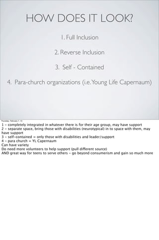 HOW DOES IT LOOK?
                                   1. Full Inclusion

                               2. Reverse Inclusion

                                3. Self - Contained

      4. Para-church organizations (i.e. Young Life Capernaum)




Thursday, February 7, 13

1 - completely integrated in whatever there is for their age group, may have support
2 - separate space, bring those with disabilities (neurotypical) in to space with them, may
have support
3 - self-contained = only those with disabilities and leader/support
4 - para church = YL Capernaum
Can have variety
Do need more volunteers to help support (pull different source)
AND great way for teens to serve others - go beyond consumerism and gain so much more
 