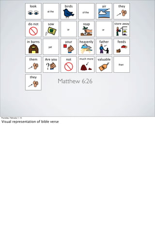 look                  birds                 air        they
                                       at the              of the



                           do not      sow                  reap                 store away

                                                   or                   or



                           in barns               your    heavenly     father      feeds
                                        yet




                            them      Are you     not     much more   valuable
                                                                                   than




                            they
                                                Matthew 6:26




Thursday, February 7, 13

Visual representation of bible verse
 