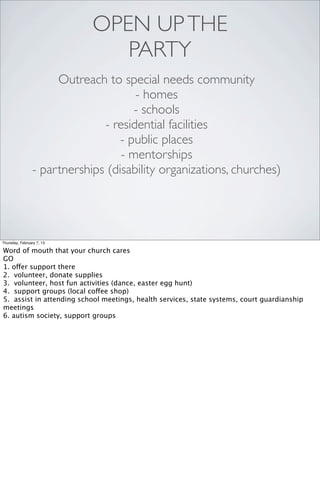 OPEN UP THE
                               PARTY
                     Outreach to special needs community
                                     - homes
                                     - schools
                              - residential facilities
                                  - public places
                                  - mentorships
                - partnerships (disability organizations, churches)




Thursday, February 7, 13

Word of mouth that your church cares
GO
1. offer support there
2. volunteer, donate supplies
3. volunteer, host fun activities (dance, easter egg hunt)
4. support groups (local coffee shop)
5. assist in attending school meetings, health services, state systems, court guardianship
meetings
6. autism society, support groups
 