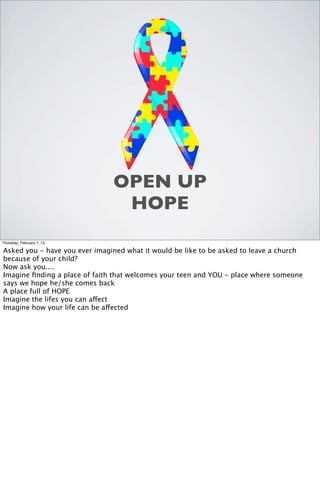 OPEN UP
                                HOPE
Thursday, February 7, 13

Asked you - have you ever imagined what it would be like to be asked to leave a church
because of your child?
Now ask you....
Imagine ﬁnding a place of faith that welcomes your teen and YOU - place where someone
says we hope he/she comes back
A place full of HOPE
Imagine the lifes you can affect
Imagine how your life can be affected
 