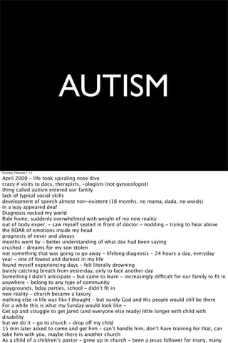 AUTISM

Thursday, February 7, 13

April 2000 - life took spiraling nose dive
crazy # visits to docs, therapists, -ologists (not gynocologist)
thing called autism entered our family
lack of typical social skills
development of speech almost non-existent (18 months, no mama, dada, no words)
in a way appeared deaf
Diagnosis rocked my world
Ride home, suddenly overwhelmed with weight of my new reality
out of body exper. - saw myself seated in front of doctor - nodding - trying to hear above
the ROAR of emotions inside my head
prognosis of never and always
months went by - better understanding of what doc had been saying
crushed - dreams for my son stolen
not something that was going to go away - lifelong diagnosis - 24 hours a day, everyday
year - one of lowest and darkest in my life
found myself experiencing days - felt literally drowning
barely catching breath from yesterday, only to face another day
Something I didn’t anticipate - but came to learn - increasingly difficult for our family to ﬁt in
anywhere - belong to any type of community
playgrounds, bday parties, school - didn’t ﬁt in
new reality - church became a luxury
nothing else in life was like I thought - but surely God and His people would still be there
For a while this is what my Sunday would look like -
Get up and struggle to get Jared (and everyone else ready) little longer with child with
disability
but we do it - go to church - drop off my child
15 min later asked to come and get him - can’t handle him, don’t have training for that, can
take him with you, maybe there is another church
As a child of a children’s pastor - grew up in church - been a Jesus follower for many, many
 
