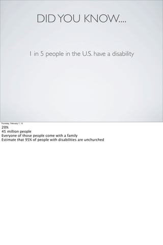 DID YOU KNOW....

                           1 in 5 people in the U.S. have a disability




Thursday, February 7, 13

20%
45 million people
Everyone of those people come with a family
Estimate that 95% of people with disabilities are unchurched
 