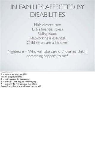 IN FAMILIES AFFECTED BY
                        DISABILITIES
                                High divorce rate
                              Extra ﬁnancial stress
                                   Sibling issues
                            Networking is essential
                           Child-sitters are a life-saver

             Nightmare = Who will take care of / love my child if
                        something happens to me?


Thursday, February 7, 13

1 - maybe as high as 85%
lots of single parents
2 - not covered by insurance
3 - difficult time adjust / belonging
4 - in order to feel you are not alone
Does God / Scripture address this at all?
 