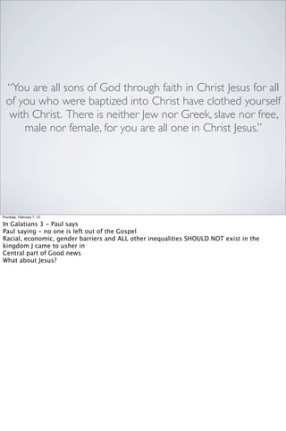 “You are all sons of God through faith in Christ Jesus for all
  of you who were baptized into Christ have clothed yourself
  with Christ. There is neither Jew nor Greek, slave nor free,
      male nor female, for you are all one in Christ Jesus.”




Thursday, February 7, 13

In Galatians 3 - Paul says
Paul saying - no one is left out of the Gospel
Racial, economic, gender barriers and ALL other inequalities SHOULD NOT exist in the
kingdom J came to usher in
Central part of Good news
What about Jesus?
 