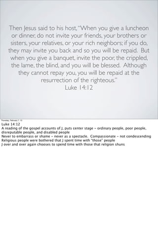 Then Jesus said to his host, “When you give a luncheon
         or dinner, do not invite your friends, your brothers or
         sisters, your relatives, or your rich neighbors; if you do,
        they may invite you back and so you will be repaid. But
         when you give a banquet, invite the poor, the crippled,
         the lame, the blind, and you will be blessed. Although
             they cannot repay you, you will be repaid at the
                      resurrection of the righteous.”
                                  Luke 14:12



Thursday, February 7, 13

Luke 14:12
A reading of the gospel accounts of J, puts center stage - ordinary people, poor people,
disreputable people, and disabled people
Never to embarrass or shame - never as a spectacle. Compassionate - not condescending
Religious people were bothered that J spent time with “those” people
J over and over again chooses to spend time with those that religion shuns
 