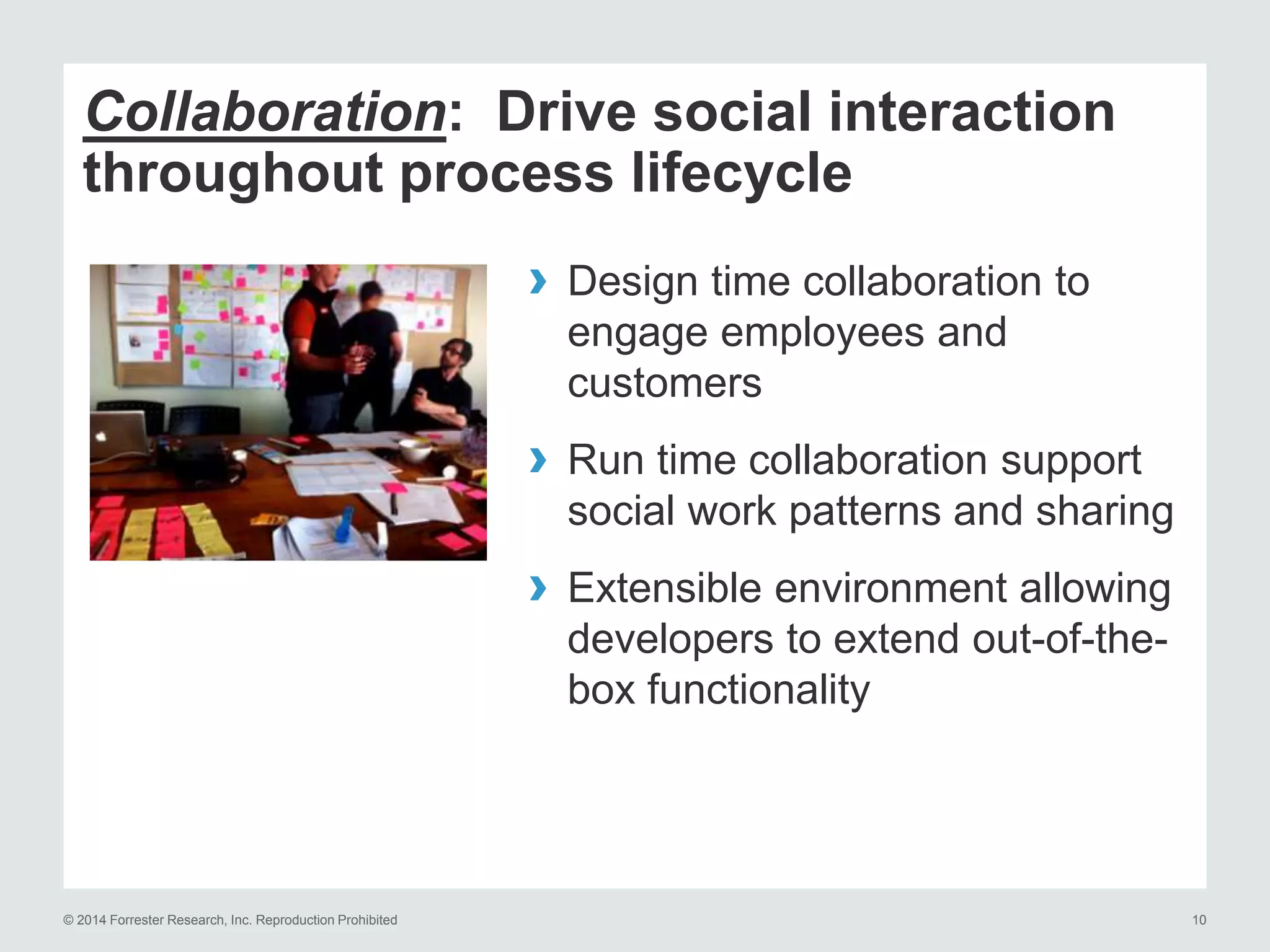 © 2014 Forrester Research, Inc. Reproduction Prohibited 10
Collaboration: Drive social interaction
throughout process lifecycle
› Design time collaboration to
engage employees and
customers
› Run time collaboration support
social work patterns and sharing
› Extensible environment allowing
developers to extend out-of-the-
box functionality
 