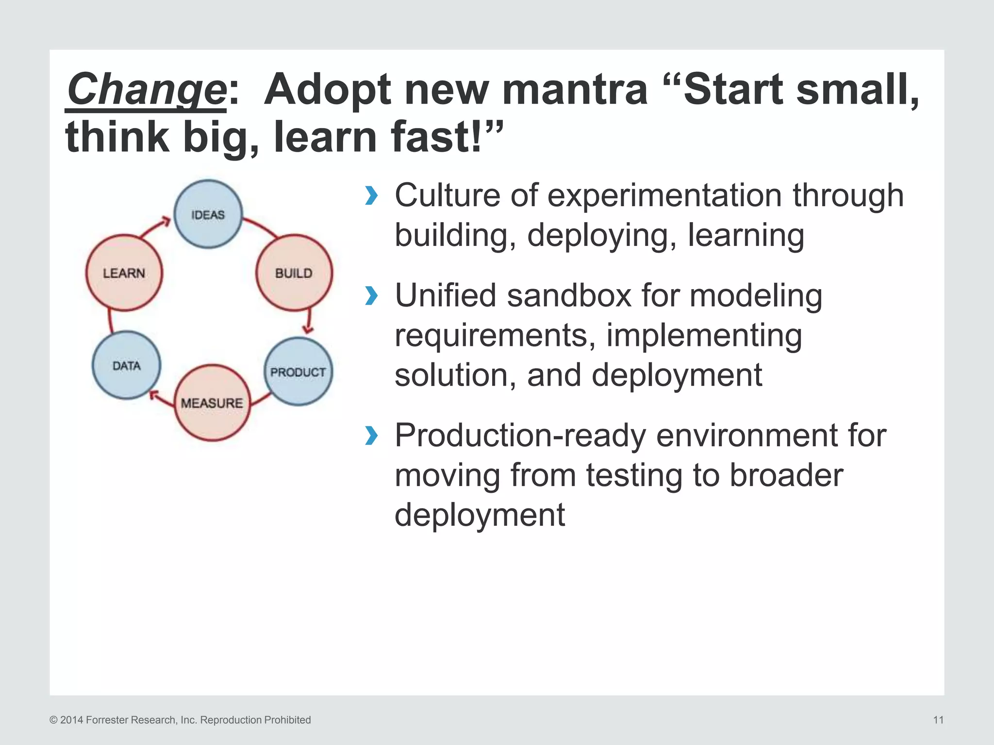 © 2014 Forrester Research, Inc. Reproduction Prohibited 11
Change: Adopt new mantra “Start small,
think big, learn fast!”
› Culture of experimentation through
building, deploying, learning
› Unified sandbox for modeling
requirements, implementing
solution, and deployment
› Production-ready environment for
moving from testing to broader
deployment
 
