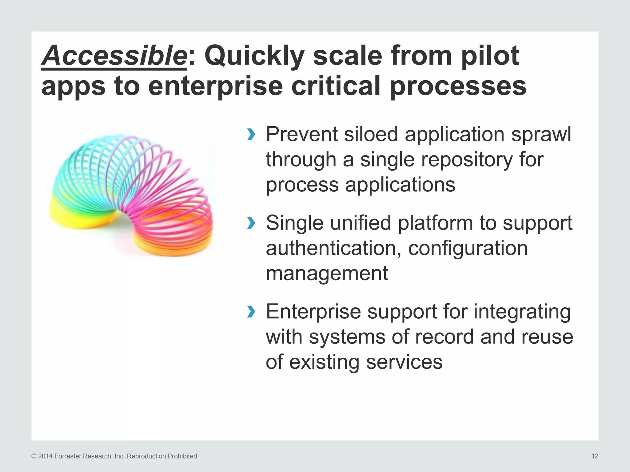 © 2014 Forrester Research, Inc. Reproduction Prohibited 12
Accessible: Quickly scale from pilot
apps to enterprise critical processes
› Prevent siloed application sprawl
through a single repository for
process applications
› Single unified platform to support
authentication, configuration
management
› Enterprise support for integrating
with systems of record and reuse
of existing services
 