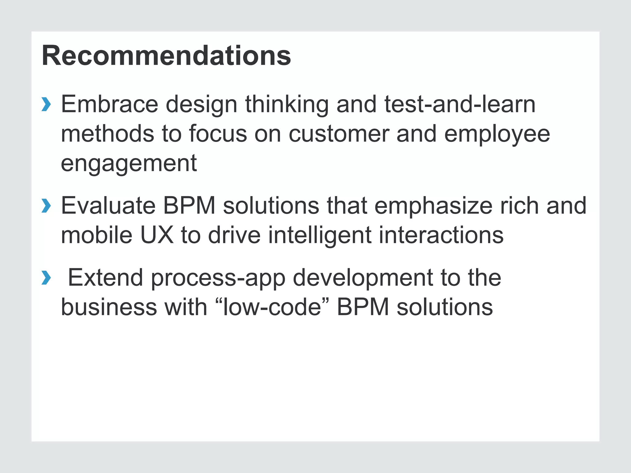 Recommendations
› Embrace design thinking and test-and-learn
methods to focus on customer and employee
engagement
› Evaluate BPM solutions that emphasize rich and
mobile UX to drive intelligent interactions
› Extend process-app development to the
business with “low-code” BPM solutions
 