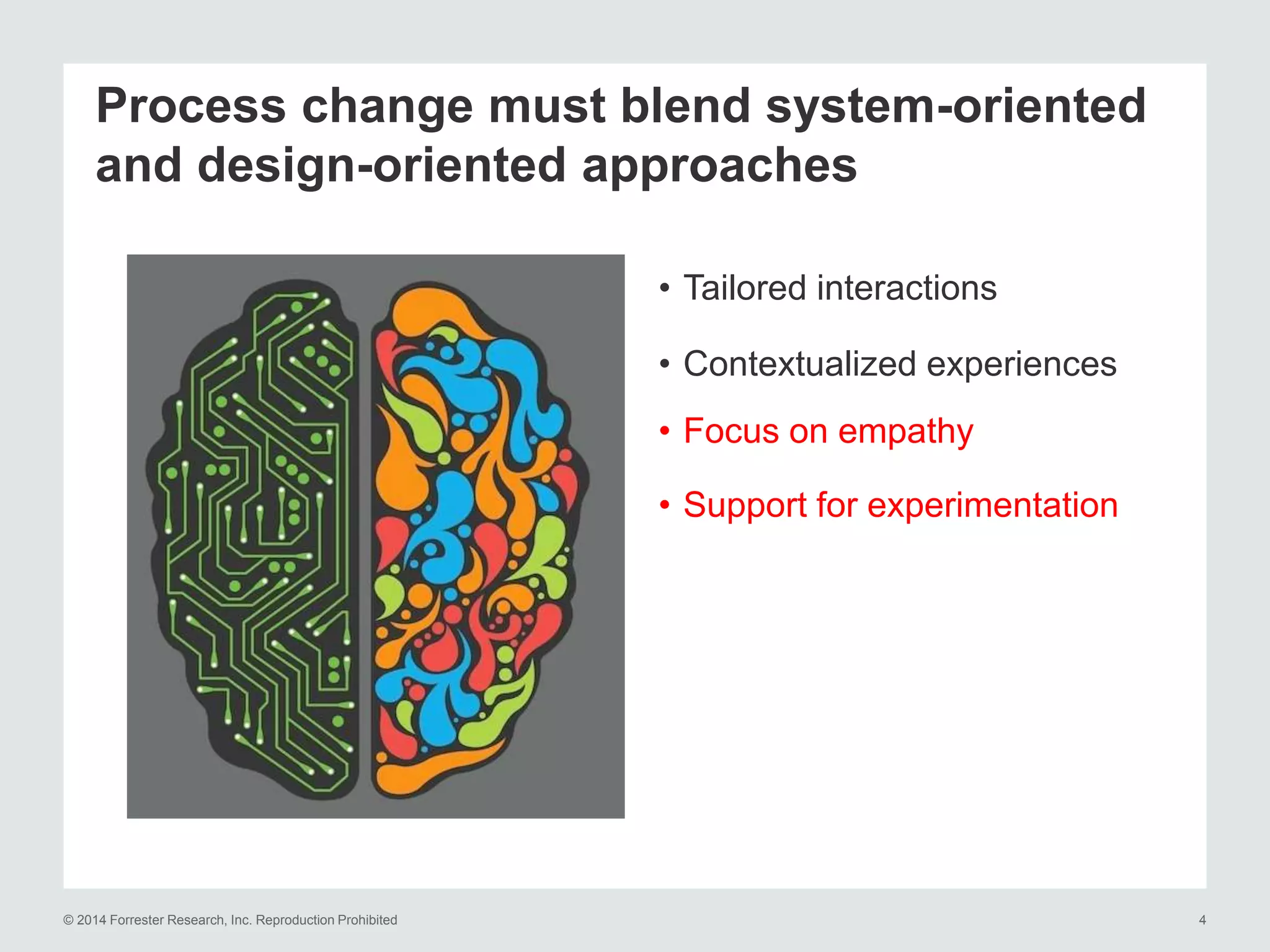 © 2014 Forrester Research, Inc. Reproduction Prohibited 4
Process change must blend system-oriented
and design-oriented approaches
• Tailored interactions
• Contextualized experiences
• Focus on empathy
• Support for experimentation
 