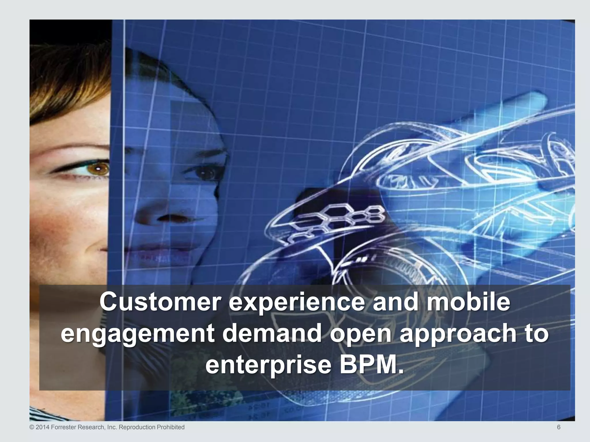© 2014 Forrester Research, Inc. Reproduction Prohibited 6
Customer experience and mobile
engagement demand open approach to
enterprise BPM.
 