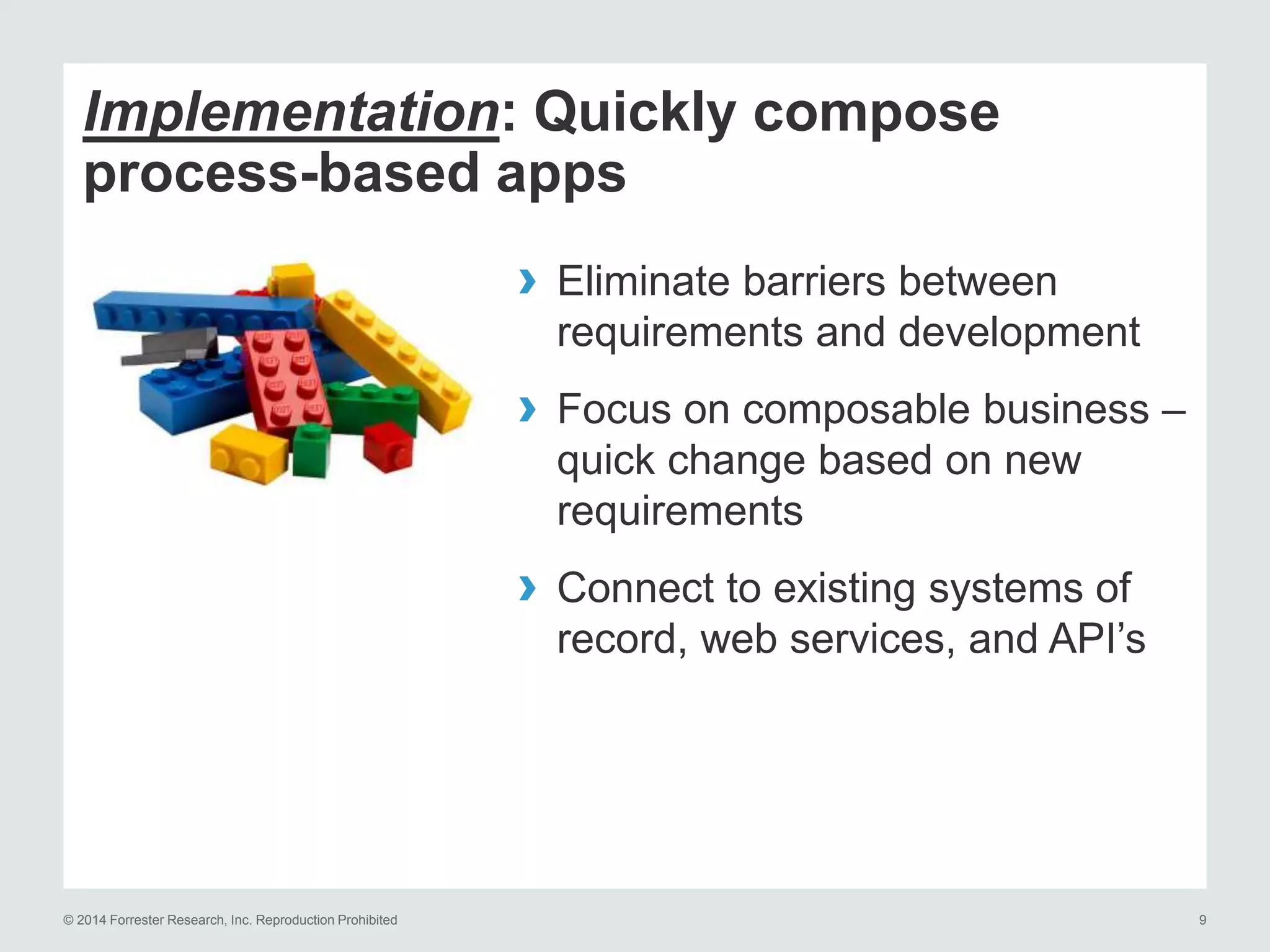 © 2014 Forrester Research, Inc. Reproduction Prohibited 9
Implementation: Quickly compose
process-based apps
› Eliminate barriers between
requirements and development
› Focus on composable business –
quick change based on new
requirements
› Connect to existing systems of
record, web services, and API’s
 