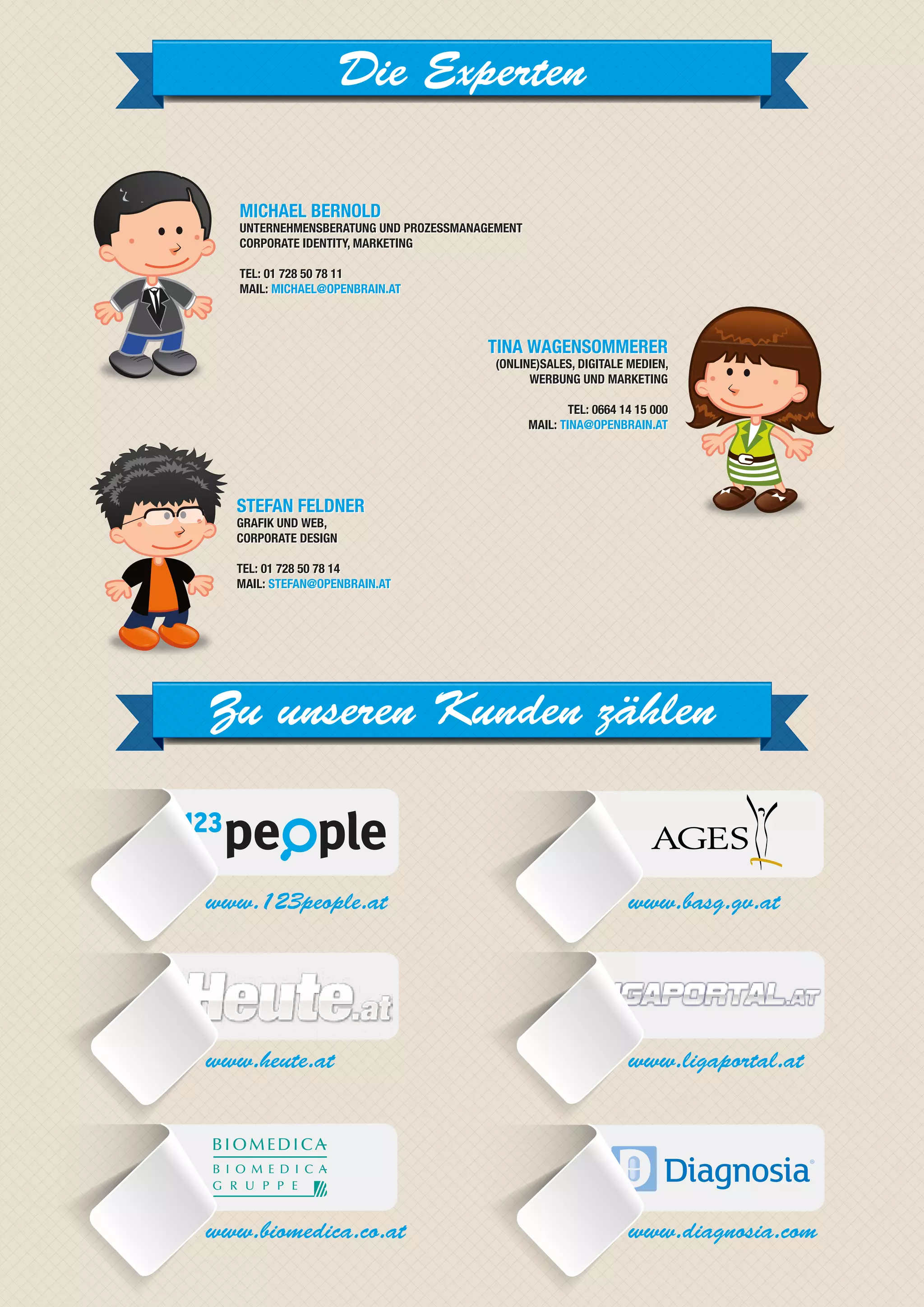 Die Experten

   MICHAEL BERNOLD
   UNTERNEHMENSBERATUNG UND PROZESSMANAGEMENT
   CORPORATE IDENTITY, MARKETING

   TEL: 01 728 50 78 11
   MAIL: MICHAEL@OPENBRAIN.AT



                                       TINA WAGENSOMMERER
                                        (ONLINE)SALES, DIGITALE MEDIEN,
                                              WERBUNG UND MARKETING

                                                        TEL: 0664 14 15 000
                                                MAIL: TINA@OPENBRAIN.AT




  STEFAN FELDNER
  GRAFIK UND WEB,
  CORPORATE DESIGN

  TEL: 01 728 50 78 14
  MAIL: STEFAN@OPENBRAIN.AT




Zu unseren Kunden zählen


www.123people.at                                                   www.basg.gv.at




www.heute.at                                                       www.ligaportal.at




www.biomedica.co.at                                                www.diagnosia.com
 