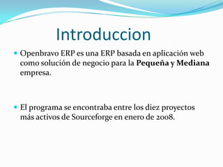 Introduccion
 Openbravo ERP es una ERP basada en aplicación web
 como solución de negocio para la Pequeña y Mediana
 empresa.



 El programa se encontraba entre los diez proyectos
 más activos de Sourceforge en enero de 2008.
 