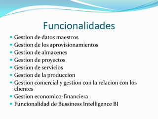 Funcionalidades
 Gestion de datos maestros
 Gestion de los aprovisionamientos
 Gestion de almacenes
 Gestion de proyectos
 Gestion de servicios
 Gestion de la produccion
 Gestion comercial y gestion con la relacion con los
  clientes
 Gestion economico-financiera
 Funcionalidad de Bussiness Intelligence BI
 