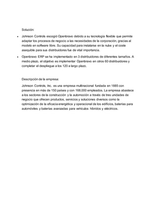 Solución:
 Johnson Controls escogió Openbravo debido a su tecnología flexible que permite
adaptar los procesos de negocio a las necesidades de la corporación, gracias al
modelo en software libre. Su capacidad para instalarse en la nube y el coste
asequible para sus distribuidores fue de vital importancia.
 Openbravo ERP se ha implementado en 3 distribuidores de diferentes tamaños. A
medio plazo, el objetivo es implementar Openbravo en otros 60 distribuidores y
completar el despliegue a los 120 a largo plazo.
Descripción de la empresa:
Johnson Controls, Inc. es una empresa multinacional fundada en 1885 con
presencia en más de 150 países y con 168.000 empleados. La empresa abastece
a los sectores de la construcción y la automoción a través de tres unidades de
negocio que ofrecen productos, servicios y soluciones diversos como la
optimización de la eficacia energética y operacional de los edificios, baterías para
automóviles y baterías avanzadas para vehículos híbridos y eléctricos.
 