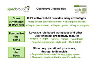 Show     100% native web UI provides many advantages
advantages    • Easy access (internal/external) • Sharing information
of 100% web • Easy to learn/rollout • Easy to update • Easy to integrate


Personalize       Leverage role-based workspace and other
    the               user-oriented, productivity features
                 • Widgets • Logos    • Alerts • Email • Audit trail
   demo
                   • Powerful, spreadsheet-style grid • Multi-tab UI


   Show               Show key operational processes,
     the                   through to financials
                   • Emphasize Openbravo 3 is a complete system
   flows
                   • Show what is relevant to the specific audience
 