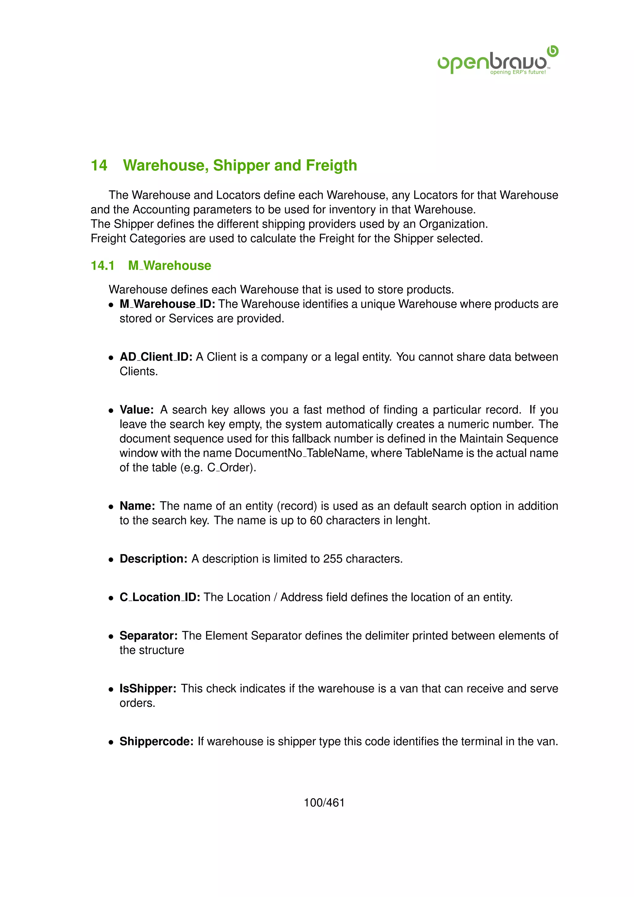 14 Warehouse, Shipper and Freigth
   The Warehouse and Locators deﬁne each Warehouse, any Locators for that Warehouse
and the Accounting parameters to be used for inventory in that Warehouse.
The Shipper deﬁnes the different shipping providers used by an Organization.
Freight Categories are used to calculate the Freight for the Shipper selected.

14.1   M Warehouse
   Warehouse deﬁnes each Warehouse that is used to store products.
   • M Warehouse ID: The Warehouse identiﬁes a unique Warehouse where products are
     stored or Services are provided.


   • AD Client ID: A Client is a company or a legal entity. You cannot share data between
     Clients.


   • Value: A search key allows you a fast method of ﬁnding a particular record. If you
     leave the search key empty, the system automatically creates a numeric number. The
     document sequence used for this fallback number is deﬁned in the Maintain Sequence
     window with the name DocumentNo TableName, where TableName is the actual name
     of the table (e.g. C Order).


   • Name: The name of an entity (record) is used as an default search option in addition
     to the search key. The name is up to 60 characters in lenght.


   • Description: A description is limited to 255 characters.


   • C Location ID: The Location / Address ﬁeld deﬁnes the location of an entity.


   • Separator: The Element Separator deﬁnes the delimiter printed between elements of
     the structure


   • IsShipper: This check indicates if the warehouse is a van that can receive and serve
     orders.


   • Shippercode: If warehouse is shipper type this code identiﬁes the terminal in the van.




                                         100/461
 
