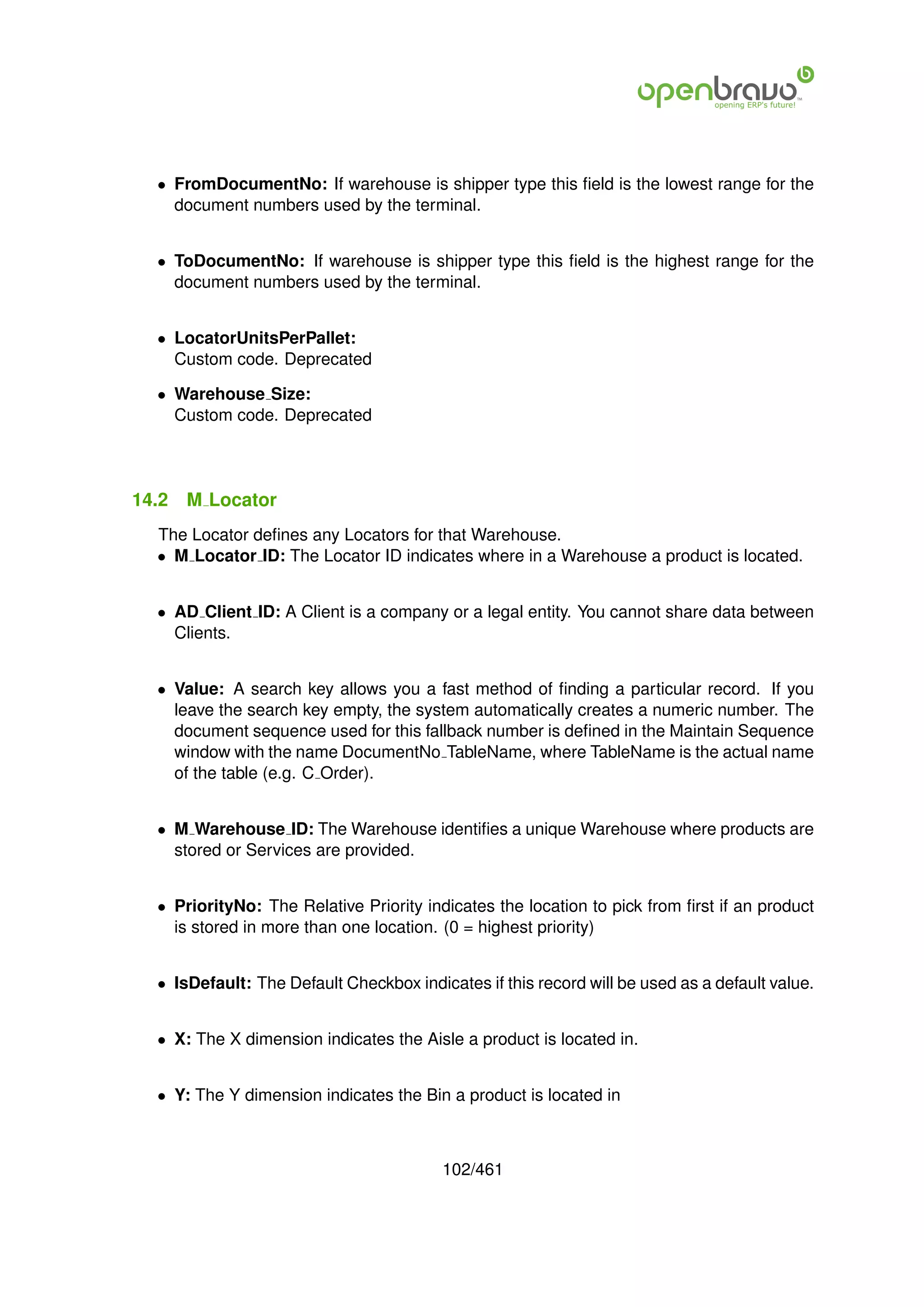 • FromDocumentNo: If warehouse is shipper type this ﬁeld is the lowest range for the
    document numbers used by the terminal.


  • ToDocumentNo: If warehouse is shipper type this ﬁeld is the highest range for the
    document numbers used by the terminal.


  • LocatorUnitsPerPallet:
    Custom code. Deprecated

  • Warehouse Size:
    Custom code. Deprecated




14.2   M Locator
  The Locator deﬁnes any Locators for that Warehouse.
  • M Locator ID: The Locator ID indicates where in a Warehouse a product is located.


  • AD Client ID: A Client is a company or a legal entity. You cannot share data between
    Clients.


  • Value: A search key allows you a fast method of ﬁnding a particular record. If you
    leave the search key empty, the system automatically creates a numeric number. The
    document sequence used for this fallback number is deﬁned in the Maintain Sequence
    window with the name DocumentNo TableName, where TableName is the actual name
    of the table (e.g. C Order).


  • M Warehouse ID: The Warehouse identiﬁes a unique Warehouse where products are
    stored or Services are provided.


  • PriorityNo: The Relative Priority indicates the location to pick from ﬁrst if an product
    is stored in more than one location. (0 = highest priority)


  • IsDefault: The Default Checkbox indicates if this record will be used as a default value.


  • X: The X dimension indicates the Aisle a product is located in.


  • Y: The Y dimension indicates the Bin a product is located in



                                         102/461
 
