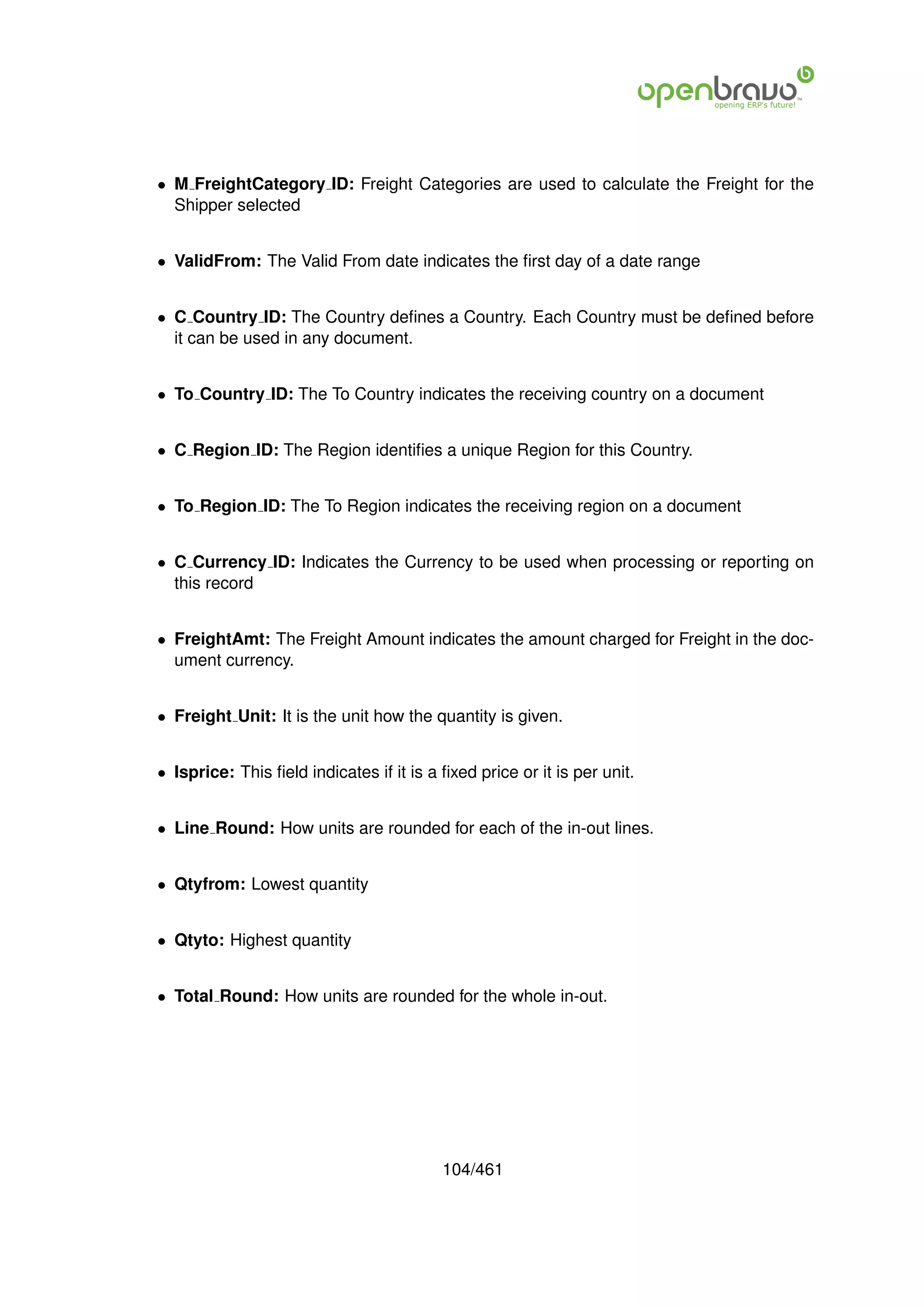 • M FreightCategory ID: Freight Categories are used to calculate the Freight for the
  Shipper selected


• ValidFrom: The Valid From date indicates the ﬁrst day of a date range


• C Country ID: The Country deﬁnes a Country. Each Country must be deﬁned before
  it can be used in any document.


• To Country ID: The To Country indicates the receiving country on a document


• C Region ID: The Region identiﬁes a unique Region for this Country.


• To Region ID: The To Region indicates the receiving region on a document


• C Currency ID: Indicates the Currency to be used when processing or reporting on
  this record


• FreightAmt: The Freight Amount indicates the amount charged for Freight in the doc-
  ument currency.


• Freight Unit: It is the unit how the quantity is given.


• Isprice: This ﬁeld indicates if it is a ﬁxed price or it is per unit.


• Line Round: How units are rounded for each of the in-out lines.


• Qtyfrom: Lowest quantity


• Qtyto: Highest quantity


• Total Round: How units are rounded for the whole in-out.




                                          104/461
 