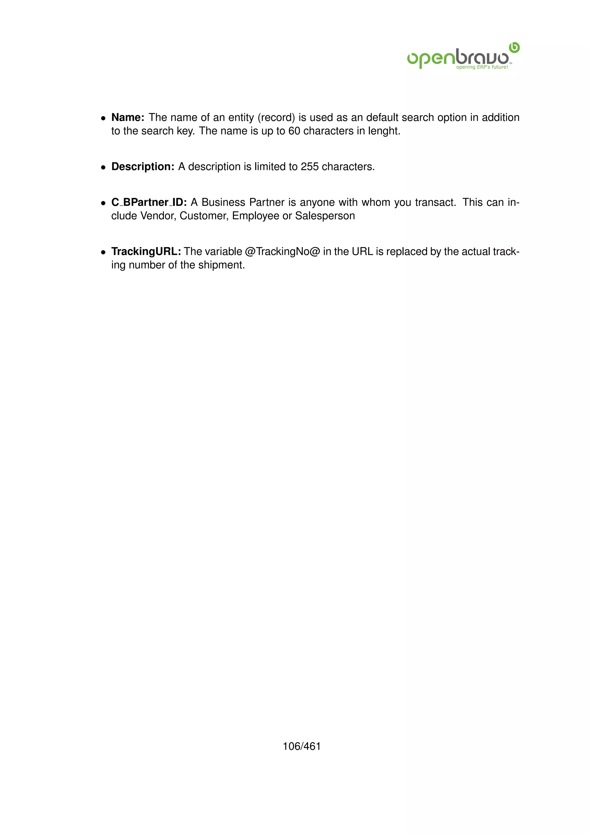 • Name: The name of an entity (record) is used as an default search option in addition
  to the search key. The name is up to 60 characters in lenght.


• Description: A description is limited to 255 characters.


• C BPartner ID: A Business Partner is anyone with whom you transact. This can in-
  clude Vendor, Customer, Employee or Salesperson


• TrackingURL: The variable @TrackingNo@ in the URL is replaced by the actual track-
  ing number of the shipment.




                                      106/461
 