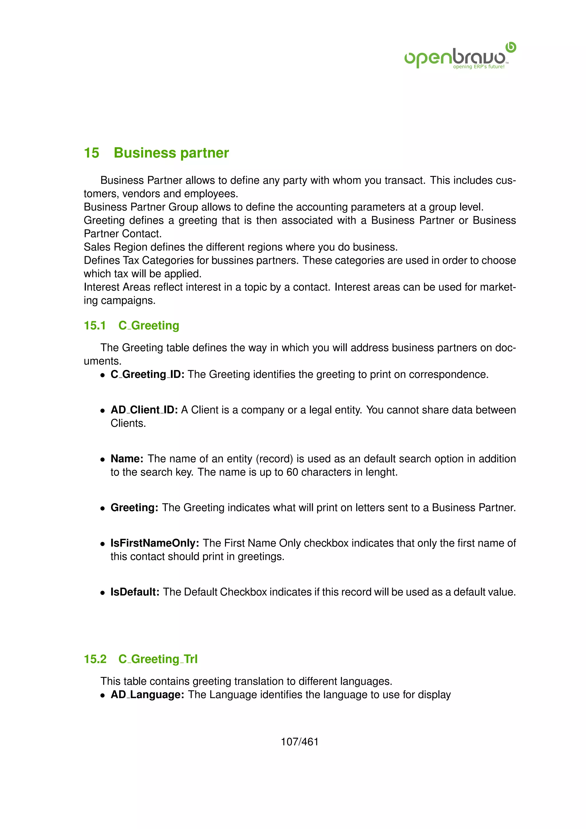 15 Business partner
    Business Partner allows to deﬁne any party with whom you transact. This includes cus-
tomers, vendors and employees.
Business Partner Group allows to deﬁne the accounting parameters at a group level.
Greeting deﬁnes a greeting that is then associated with a Business Partner or Business
Partner Contact.
Sales Region deﬁnes the different regions where you do business.
Deﬁnes Tax Categories for bussines partners. These categories are used in order to choose
which tax will be applied.
Interest Areas reﬂect interest in a topic by a contact. Interest areas can be used for market-
ing campaigns.

15.1   C Greeting
  The Greeting table deﬁnes the way in which you will address business partners on doc-
uments.
  • C Greeting ID: The Greeting identiﬁes the greeting to print on correspondence.


   • AD Client ID: A Client is a company or a legal entity. You cannot share data between
     Clients.


   • Name: The name of an entity (record) is used as an default search option in addition
     to the search key. The name is up to 60 characters in lenght.


   • Greeting: The Greeting indicates what will print on letters sent to a Business Partner.


   • IsFirstNameOnly: The First Name Only checkbox indicates that only the ﬁrst name of
     this contact should print in greetings.


   • IsDefault: The Default Checkbox indicates if this record will be used as a default value.




15.2   C Greeting Trl
   This table contains greeting translation to different languages.
   • AD Language: The Language identiﬁes the language to use for display



                                          107/461
 