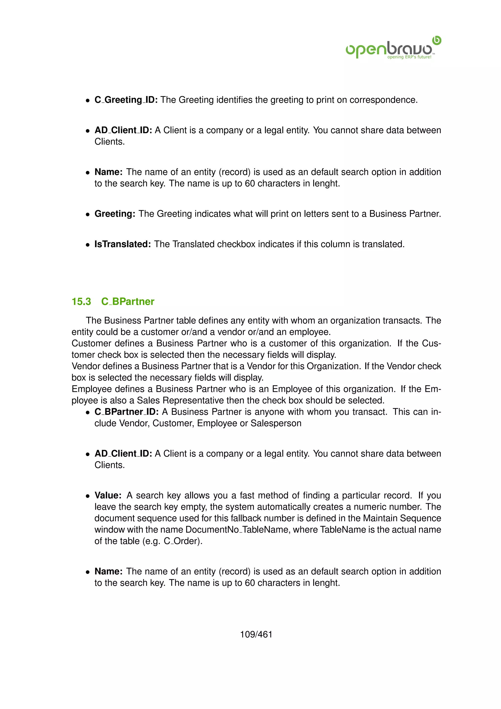 • C Greeting ID: The Greeting identiﬁes the greeting to print on correspondence.


   • AD Client ID: A Client is a company or a legal entity. You cannot share data between
     Clients.


   • Name: The name of an entity (record) is used as an default search option in addition
     to the search key. The name is up to 60 characters in lenght.


   • Greeting: The Greeting indicates what will print on letters sent to a Business Partner.


   • IsTranslated: The Translated checkbox indicates if this column is translated.




15.3   C BPartner
    The Business Partner table deﬁnes any entity with whom an organization transacts. The
entity could be a customer or/and a vendor or/and an employee.
Customer deﬁnes a Business Partner who is a customer of this organization. If the Cus-
tomer check box is selected then the necessary ﬁelds will display.
Vendor deﬁnes a Business Partner that is a Vendor for this Organization. If the Vendor check
box is selected the necessary ﬁelds will display.
Employee deﬁnes a Business Partner who is an Employee of this organization. If the Em-
ployee is also a Sales Representative then the check box should be selected.
   • C BPartner ID: A Business Partner is anyone with whom you transact. This can in-
      clude Vendor, Customer, Employee or Salesperson


   • AD Client ID: A Client is a company or a legal entity. You cannot share data between
     Clients.


   • Value: A search key allows you a fast method of ﬁnding a particular record. If you
     leave the search key empty, the system automatically creates a numeric number. The
     document sequence used for this fallback number is deﬁned in the Maintain Sequence
     window with the name DocumentNo TableName, where TableName is the actual name
     of the table (e.g. C Order).


   • Name: The name of an entity (record) is used as an default search option in addition
     to the search key. The name is up to 60 characters in lenght.




                                         109/461
 