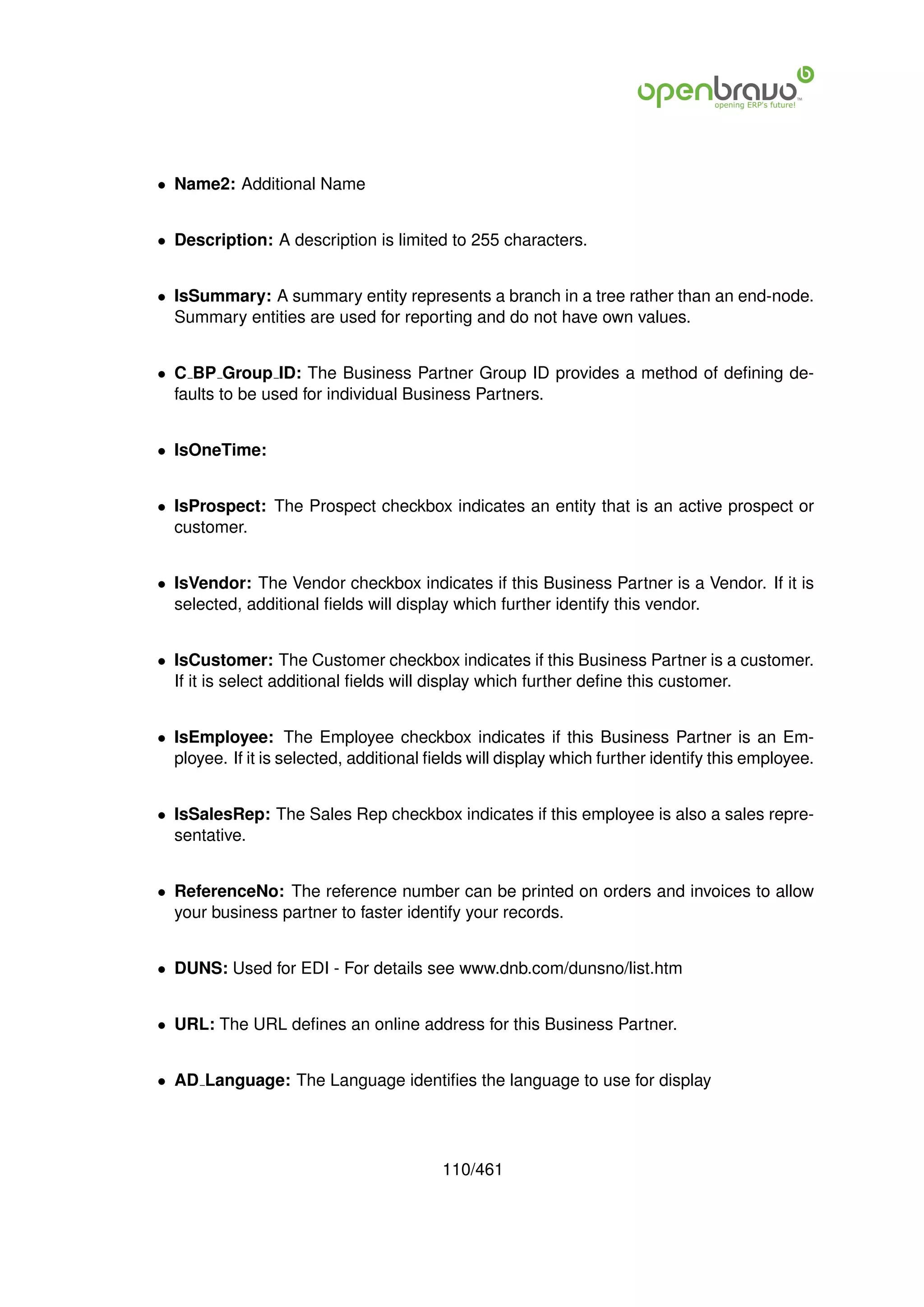 • Name2: Additional Name


• Description: A description is limited to 255 characters.


• IsSummary: A summary entity represents a branch in a tree rather than an end-node.
  Summary entities are used for reporting and do not have own values.


• C BP Group ID: The Business Partner Group ID provides a method of deﬁning de-
  faults to be used for individual Business Partners.


• IsOneTime:


• IsProspect: The Prospect checkbox indicates an entity that is an active prospect or
  customer.


• IsVendor: The Vendor checkbox indicates if this Business Partner is a Vendor. If it is
  selected, additional ﬁelds will display which further identify this vendor.


• IsCustomer: The Customer checkbox indicates if this Business Partner is a customer.
  If it is select additional ﬁelds will display which further deﬁne this customer.


• IsEmployee: The Employee checkbox indicates if this Business Partner is an Em-
  ployee. If it is selected, additional ﬁelds will display which further identify this employee.


• IsSalesRep: The Sales Rep checkbox indicates if this employee is also a sales repre-
  sentative.


• ReferenceNo: The reference number can be printed on orders and invoices to allow
  your business partner to faster identify your records.


• DUNS: Used for EDI - For details see www.dnb.com/dunsno/list.htm


• URL: The URL deﬁnes an online address for this Business Partner.


• AD Language: The Language identiﬁes the language to use for display




                                         110/461
 