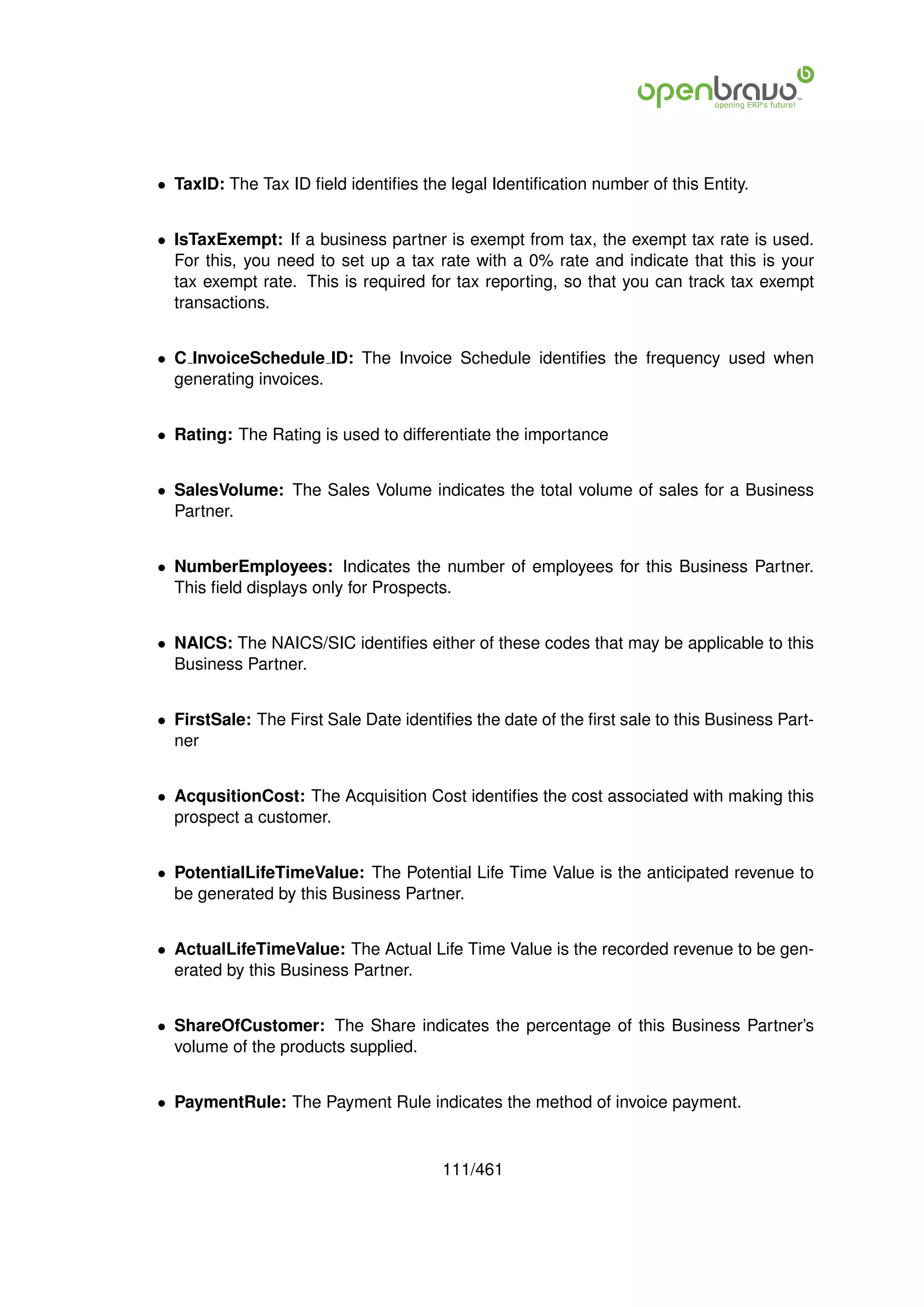 • TaxID: The Tax ID ﬁeld identiﬁes the legal Identiﬁcation number of this Entity.


• IsTaxExempt: If a business partner is exempt from tax, the exempt tax rate is used.
  For this, you need to set up a tax rate with a 0% rate and indicate that this is your
  tax exempt rate. This is required for tax reporting, so that you can track tax exempt
  transactions.


• C InvoiceSchedule ID: The Invoice Schedule identiﬁes the frequency used when
  generating invoices.


• Rating: The Rating is used to differentiate the importance


• SalesVolume: The Sales Volume indicates the total volume of sales for a Business
  Partner.


• NumberEmployees: Indicates the number of employees for this Business Partner.
  This ﬁeld displays only for Prospects.


• NAICS: The NAICS/SIC identiﬁes either of these codes that may be applicable to this
  Business Partner.


• FirstSale: The First Sale Date identiﬁes the date of the ﬁrst sale to this Business Part-
  ner


• AcqusitionCost: The Acquisition Cost identiﬁes the cost associated with making this
  prospect a customer.


• PotentialLifeTimeValue: The Potential Life Time Value is the anticipated revenue to
  be generated by this Business Partner.


• ActualLifeTimeValue: The Actual Life Time Value is the recorded revenue to be gen-
  erated by this Business Partner.


• ShareOfCustomer: The Share indicates the percentage of this Business Partner’s
  volume of the products supplied.


• PaymentRule: The Payment Rule indicates the method of invoice payment.


                                       111/461
 