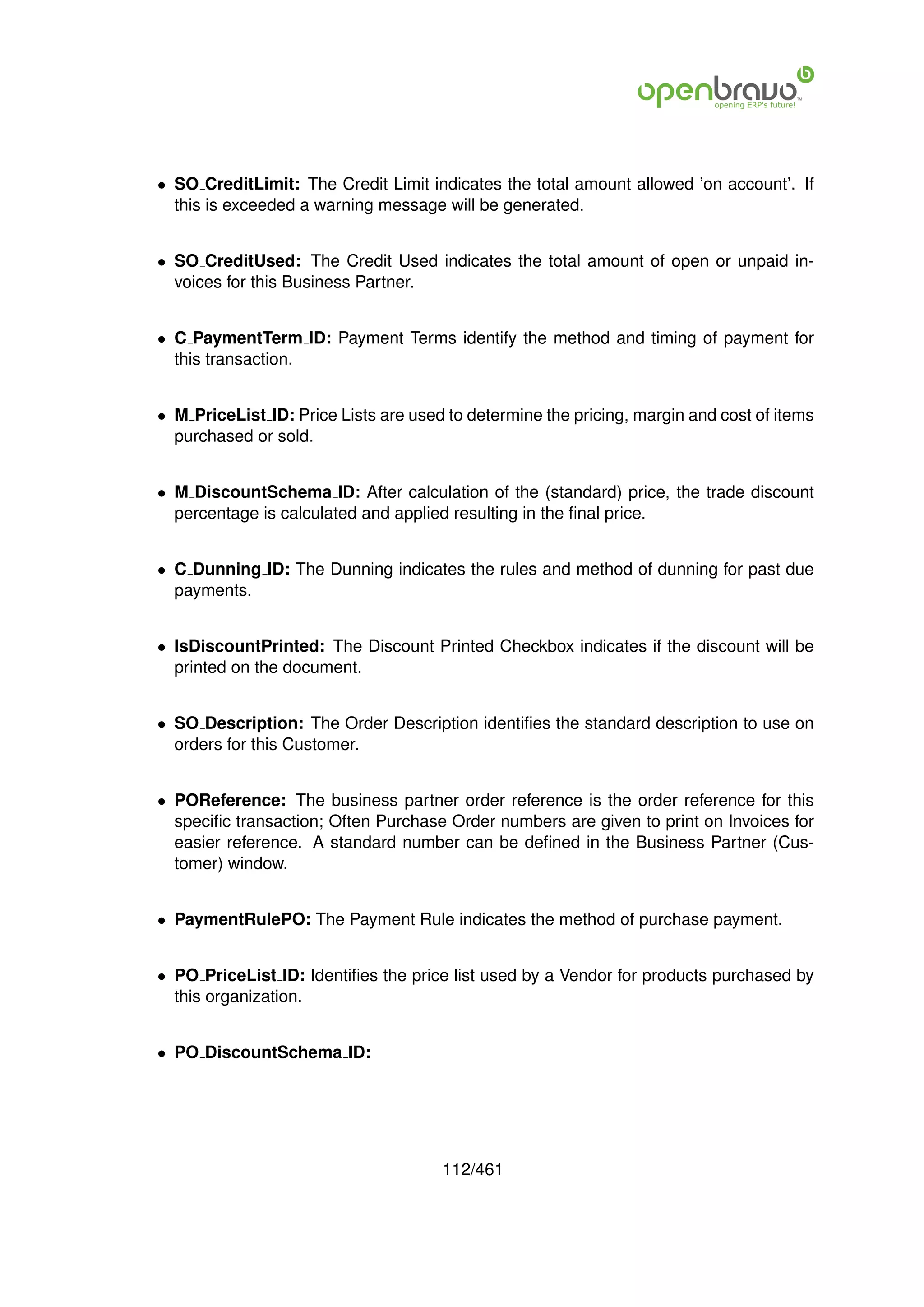 • SO CreditLimit: The Credit Limit indicates the total amount allowed ’on account’. If
  this is exceeded a warning message will be generated.


• SO CreditUsed: The Credit Used indicates the total amount of open or unpaid in-
  voices for this Business Partner.


• C PaymentTerm ID: Payment Terms identify the method and timing of payment for
  this transaction.


• M PriceList ID: Price Lists are used to determine the pricing, margin and cost of items
  purchased or sold.


• M DiscountSchema ID: After calculation of the (standard) price, the trade discount
  percentage is calculated and applied resulting in the ﬁnal price.


• C Dunning ID: The Dunning indicates the rules and method of dunning for past due
  payments.


• IsDiscountPrinted: The Discount Printed Checkbox indicates if the discount will be
  printed on the document.


• SO Description: The Order Description identiﬁes the standard description to use on
  orders for this Customer.


• POReference: The business partner order reference is the order reference for this
  speciﬁc transaction; Often Purchase Order numbers are given to print on Invoices for
  easier reference. A standard number can be deﬁned in the Business Partner (Cus-
  tomer) window.


• PaymentRulePO: The Payment Rule indicates the method of purchase payment.


• PO PriceList ID: Identiﬁes the price list used by a Vendor for products purchased by
  this organization.


• PO DiscountSchema ID:




                                      112/461
 