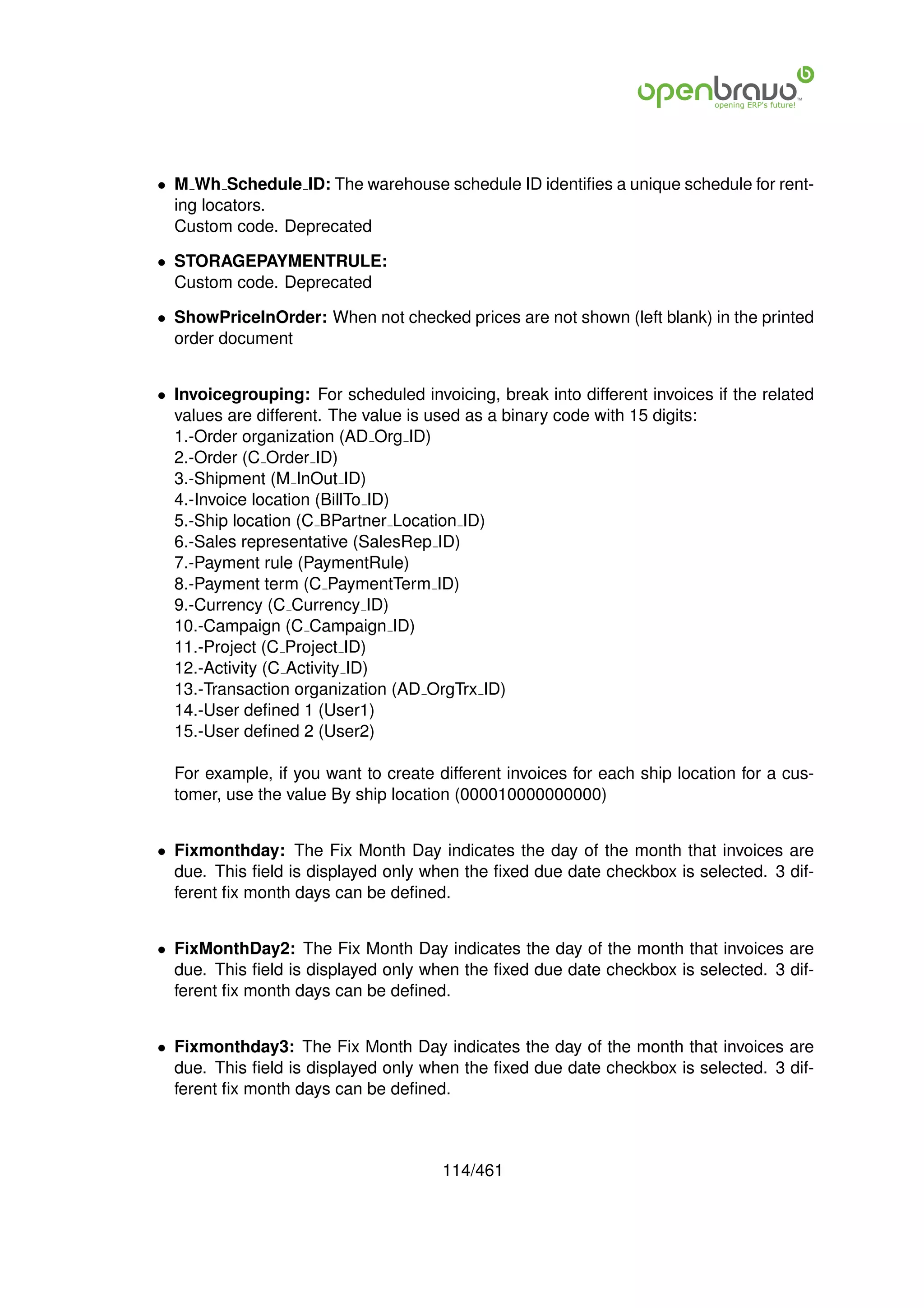 • M Wh Schedule ID: The warehouse schedule ID identiﬁes a unique schedule for rent-
  ing locators.
  Custom code. Deprecated

• STORAGEPAYMENTRULE:
  Custom code. Deprecated

• ShowPriceInOrder: When not checked prices are not shown (left blank) in the printed
  order document


• Invoicegrouping: For scheduled invoicing, break into different invoices if the related
  values are different. The value is used as a binary code with 15 digits:
  1.-Order organization (AD Org ID)
  2.-Order (C Order ID)
  3.-Shipment (M InOut ID)
  4.-Invoice location (BillTo ID)
  5.-Ship location (C BPartner Location ID)
  6.-Sales representative (SalesRep ID)
  7.-Payment rule (PaymentRule)
  8.-Payment term (C PaymentTerm ID)
  9.-Currency (C Currency ID)
  10.-Campaign (C Campaign ID)
  11.-Project (C Project ID)
  12.-Activity (C Activity ID)
  13.-Transaction organization (AD OrgTrx ID)
  14.-User deﬁned 1 (User1)
  15.-User deﬁned 2 (User2)

  For example, if you want to create different invoices for each ship location for a cus-
  tomer, use the value By ship location (000010000000000)


• Fixmonthday: The Fix Month Day indicates the day of the month that invoices are
  due. This ﬁeld is displayed only when the ﬁxed due date checkbox is selected. 3 dif-
  ferent ﬁx month days can be deﬁned.


• FixMonthDay2: The Fix Month Day indicates the day of the month that invoices are
  due. This ﬁeld is displayed only when the ﬁxed due date checkbox is selected. 3 dif-
  ferent ﬁx month days can be deﬁned.


• Fixmonthday3: The Fix Month Day indicates the day of the month that invoices are
  due. This ﬁeld is displayed only when the ﬁxed due date checkbox is selected. 3 dif-
  ferent ﬁx month days can be deﬁned.



                                      114/461
 