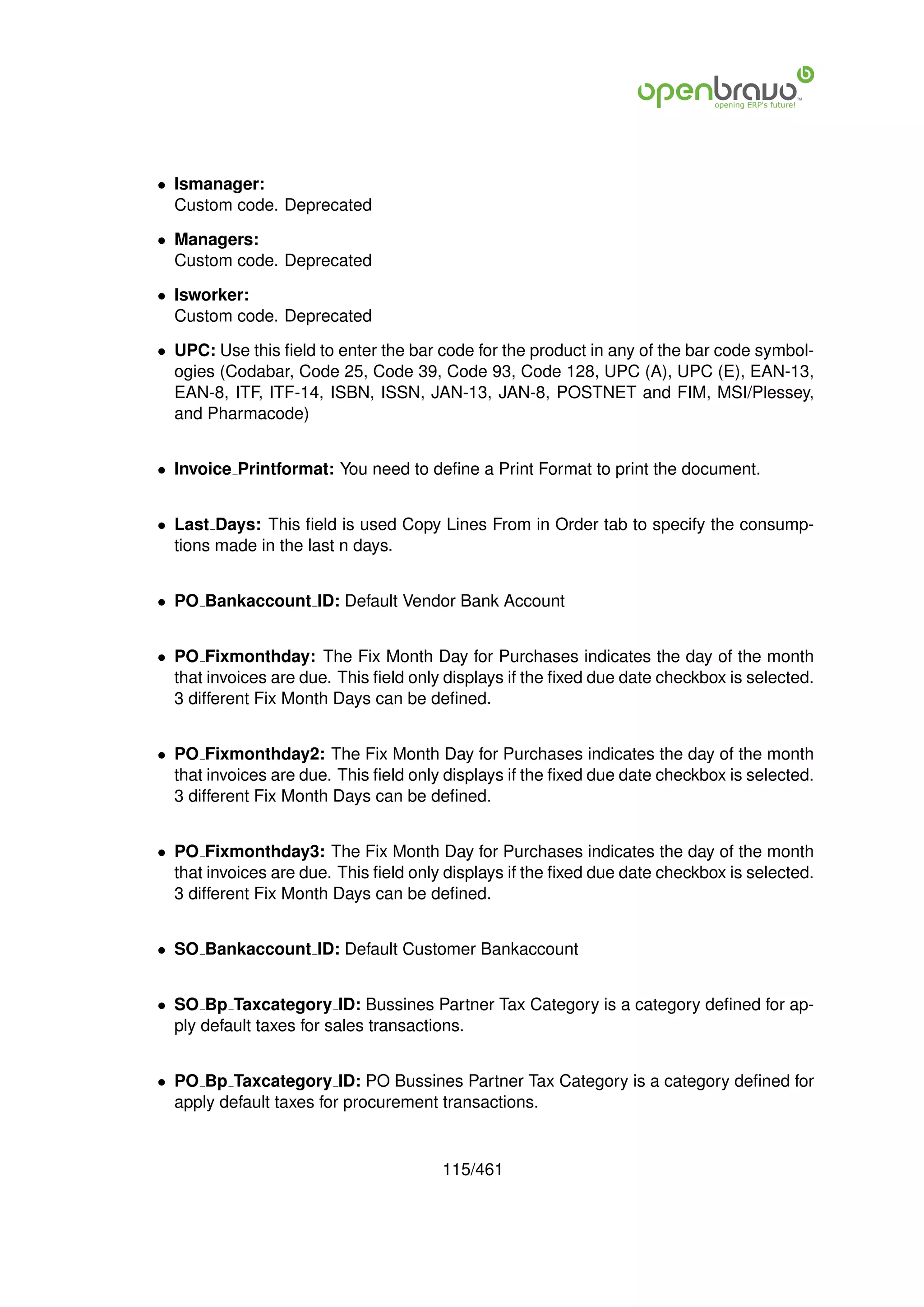 • Ismanager:
  Custom code. Deprecated

• Managers:
  Custom code. Deprecated

• Isworker:
  Custom code. Deprecated

• UPC: Use this ﬁeld to enter the bar code for the product in any of the bar code symbol-
  ogies (Codabar, Code 25, Code 39, Code 93, Code 128, UPC (A), UPC (E), EAN-13,
  EAN-8, ITF, ITF-14, ISBN, ISSN, JAN-13, JAN-8, POSTNET and FIM, MSI/Plessey,
  and Pharmacode)


• Invoice Printformat: You need to deﬁne a Print Format to print the document.


• Last Days: This ﬁeld is used Copy Lines From in Order tab to specify the consump-
  tions made in the last n days.


• PO Bankaccount ID: Default Vendor Bank Account


• PO Fixmonthday: The Fix Month Day for Purchases indicates the day of the month
  that invoices are due. This ﬁeld only displays if the ﬁxed due date checkbox is selected.
  3 different Fix Month Days can be deﬁned.


• PO Fixmonthday2: The Fix Month Day for Purchases indicates the day of the month
  that invoices are due. This ﬁeld only displays if the ﬁxed due date checkbox is selected.
  3 different Fix Month Days can be deﬁned.


• PO Fixmonthday3: The Fix Month Day for Purchases indicates the day of the month
  that invoices are due. This ﬁeld only displays if the ﬁxed due date checkbox is selected.
  3 different Fix Month Days can be deﬁned.


• SO Bankaccount ID: Default Customer Bankaccount


• SO Bp Taxcategory ID: Bussines Partner Tax Category is a category deﬁned for ap-
  ply default taxes for sales transactions.


• PO Bp Taxcategory ID: PO Bussines Partner Tax Category is a category deﬁned for
  apply default taxes for procurement transactions.


                                       115/461
 