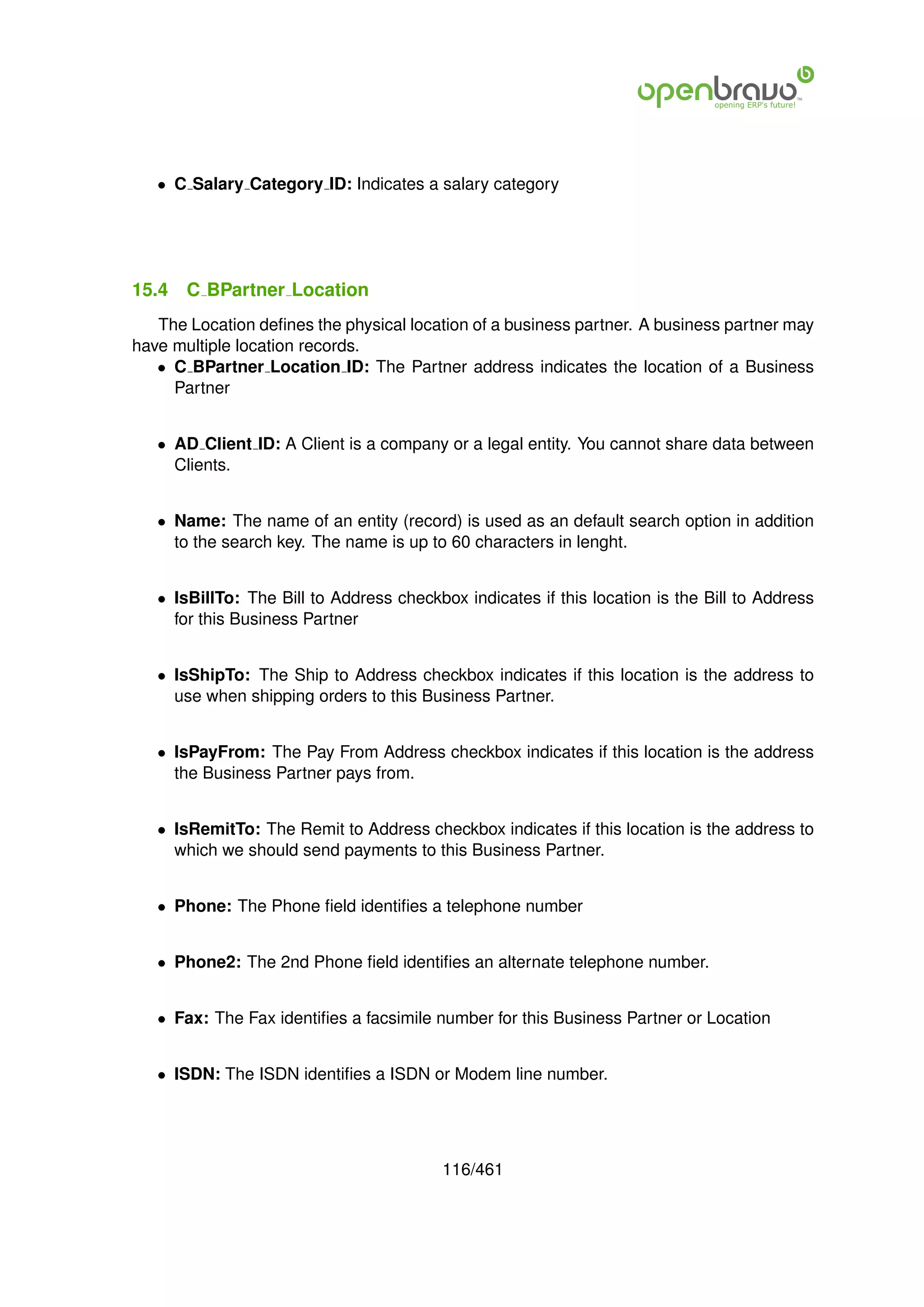 • C Salary Category ID: Indicates a salary category




15.4   C BPartner Location
   The Location deﬁnes the physical location of a business partner. A business partner may
have multiple location records.
   • C BPartner Location ID: The Partner address indicates the location of a Business
     Partner


   • AD Client ID: A Client is a company or a legal entity. You cannot share data between
     Clients.


   • Name: The name of an entity (record) is used as an default search option in addition
     to the search key. The name is up to 60 characters in lenght.


   • IsBillTo: The Bill to Address checkbox indicates if this location is the Bill to Address
     for this Business Partner


   • IsShipTo: The Ship to Address checkbox indicates if this location is the address to
     use when shipping orders to this Business Partner.


   • IsPayFrom: The Pay From Address checkbox indicates if this location is the address
     the Business Partner pays from.


   • IsRemitTo: The Remit to Address checkbox indicates if this location is the address to
     which we should send payments to this Business Partner.


   • Phone: The Phone ﬁeld identiﬁes a telephone number


   • Phone2: The 2nd Phone ﬁeld identiﬁes an alternate telephone number.


   • Fax: The Fax identiﬁes a facsimile number for this Business Partner or Location


   • ISDN: The ISDN identiﬁes a ISDN or Modem line number.




                                          116/461
 