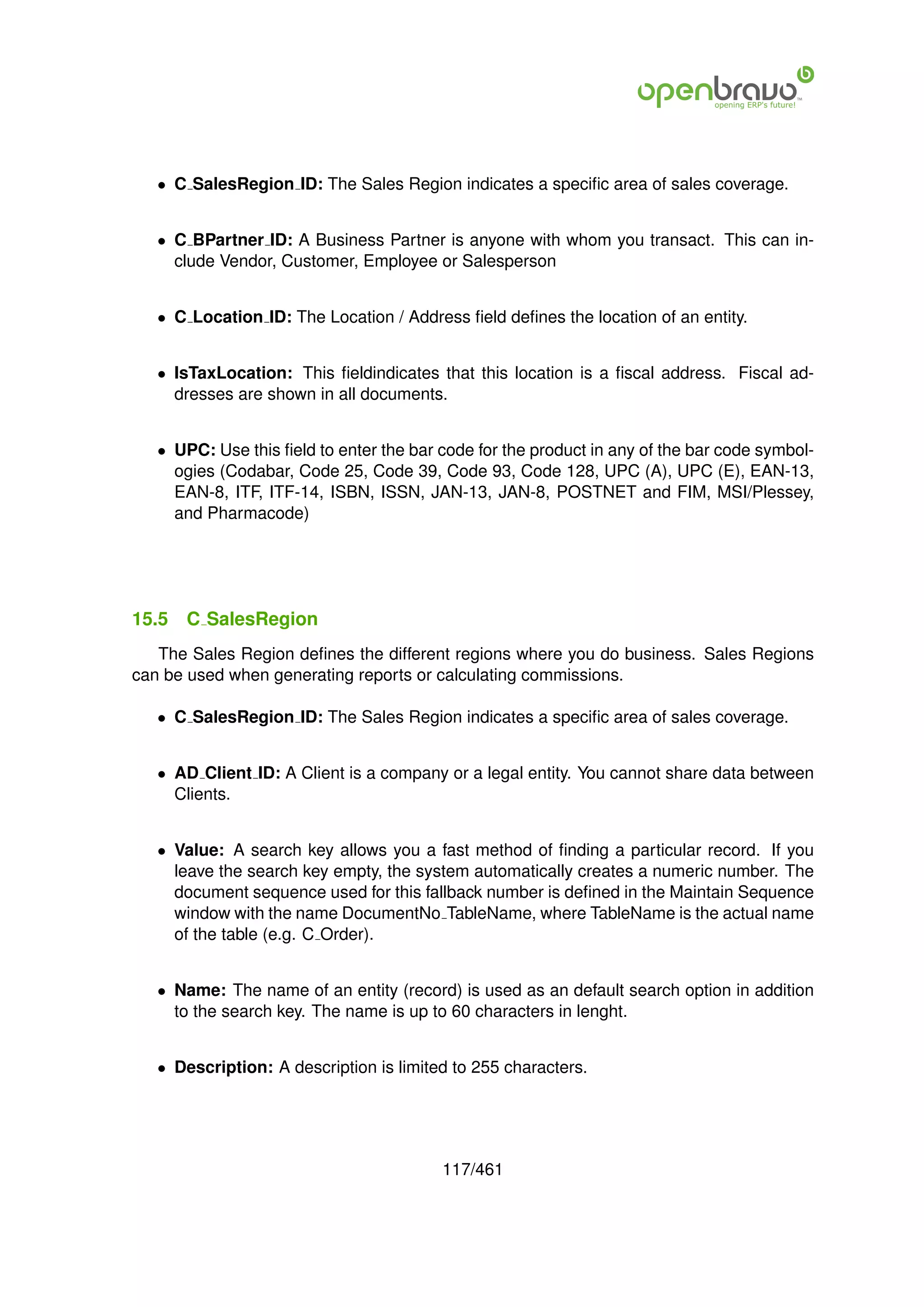 • C SalesRegion ID: The Sales Region indicates a speciﬁc area of sales coverage.


   • C BPartner ID: A Business Partner is anyone with whom you transact. This can in-
     clude Vendor, Customer, Employee or Salesperson


   • C Location ID: The Location / Address ﬁeld deﬁnes the location of an entity.


   • IsTaxLocation: This ﬁeldindicates that this location is a ﬁscal address. Fiscal ad-
     dresses are shown in all documents.


   • UPC: Use this ﬁeld to enter the bar code for the product in any of the bar code symbol-
     ogies (Codabar, Code 25, Code 39, Code 93, Code 128, UPC (A), UPC (E), EAN-13,
     EAN-8, ITF, ITF-14, ISBN, ISSN, JAN-13, JAN-8, POSTNET and FIM, MSI/Plessey,
     and Pharmacode)




15.5   C SalesRegion
   The Sales Region deﬁnes the different regions where you do business. Sales Regions
can be used when generating reports or calculating commissions.

   • C SalesRegion ID: The Sales Region indicates a speciﬁc area of sales coverage.


   • AD Client ID: A Client is a company or a legal entity. You cannot share data between
     Clients.


   • Value: A search key allows you a fast method of ﬁnding a particular record. If you
     leave the search key empty, the system automatically creates a numeric number. The
     document sequence used for this fallback number is deﬁned in the Maintain Sequence
     window with the name DocumentNo TableName, where TableName is the actual name
     of the table (e.g. C Order).


   • Name: The name of an entity (record) is used as an default search option in addition
     to the search key. The name is up to 60 characters in lenght.


   • Description: A description is limited to 255 characters.




                                         117/461
 