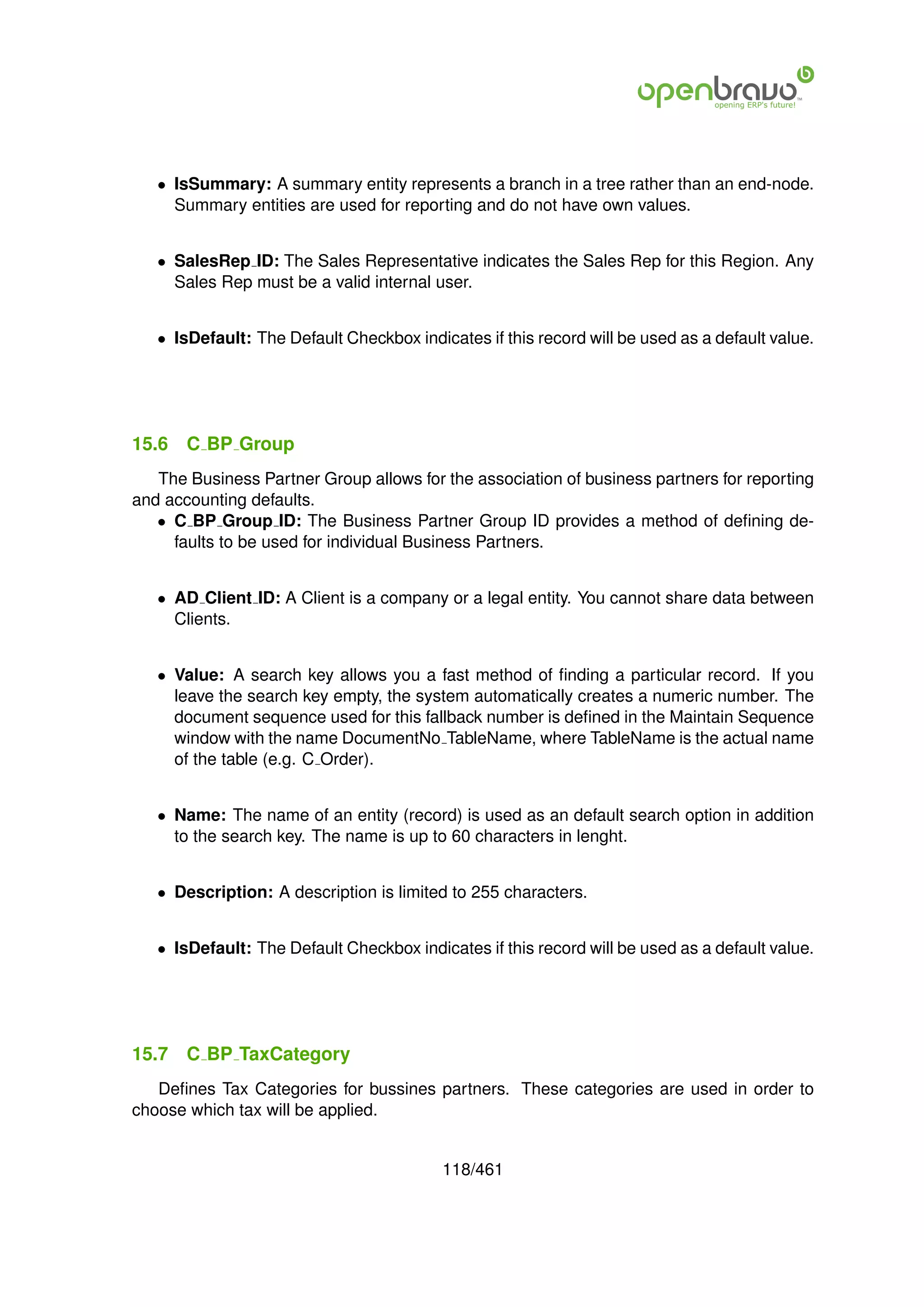 • IsSummary: A summary entity represents a branch in a tree rather than an end-node.
     Summary entities are used for reporting and do not have own values.


   • SalesRep ID: The Sales Representative indicates the Sales Rep for this Region. Any
     Sales Rep must be a valid internal user.


   • IsDefault: The Default Checkbox indicates if this record will be used as a default value.




15.6   C BP Group
   The Business Partner Group allows for the association of business partners for reporting
and accounting defaults.
   • C BP Group ID: The Business Partner Group ID provides a method of deﬁning de-
     faults to be used for individual Business Partners.


   • AD Client ID: A Client is a company or a legal entity. You cannot share data between
     Clients.


   • Value: A search key allows you a fast method of ﬁnding a particular record. If you
     leave the search key empty, the system automatically creates a numeric number. The
     document sequence used for this fallback number is deﬁned in the Maintain Sequence
     window with the name DocumentNo TableName, where TableName is the actual name
     of the table (e.g. C Order).


   • Name: The name of an entity (record) is used as an default search option in addition
     to the search key. The name is up to 60 characters in lenght.


   • Description: A description is limited to 255 characters.


   • IsDefault: The Default Checkbox indicates if this record will be used as a default value.




15.7   C BP TaxCategory
   Deﬁnes Tax Categories for bussines partners. These categories are used in order to
choose which tax will be applied.


                                          118/461
 