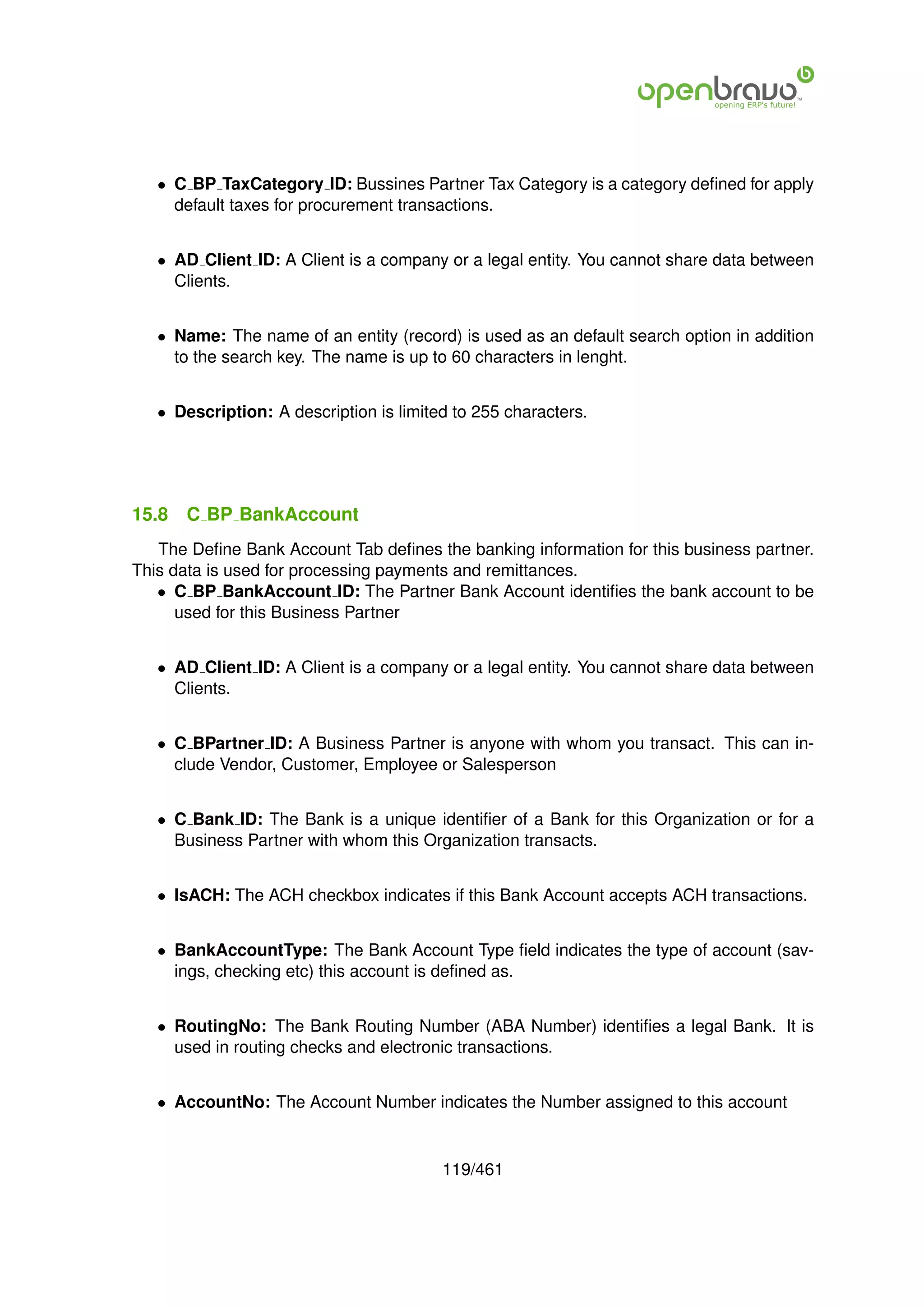 • C BP TaxCategory ID: Bussines Partner Tax Category is a category deﬁned for apply
     default taxes for procurement transactions.


   • AD Client ID: A Client is a company or a legal entity. You cannot share data between
     Clients.


   • Name: The name of an entity (record) is used as an default search option in addition
     to the search key. The name is up to 60 characters in lenght.


   • Description: A description is limited to 255 characters.




15.8   C BP BankAccount
   The Deﬁne Bank Account Tab deﬁnes the banking information for this business partner.
This data is used for processing payments and remittances.
   • C BP BankAccount ID: The Partner Bank Account identiﬁes the bank account to be
      used for this Business Partner


   • AD Client ID: A Client is a company or a legal entity. You cannot share data between
     Clients.


   • C BPartner ID: A Business Partner is anyone with whom you transact. This can in-
     clude Vendor, Customer, Employee or Salesperson


   • C Bank ID: The Bank is a unique identiﬁer of a Bank for this Organization or for a
     Business Partner with whom this Organization transacts.


   • IsACH: The ACH checkbox indicates if this Bank Account accepts ACH transactions.


   • BankAccountType: The Bank Account Type ﬁeld indicates the type of account (sav-
     ings, checking etc) this account is deﬁned as.


   • RoutingNo: The Bank Routing Number (ABA Number) identiﬁes a legal Bank. It is
     used in routing checks and electronic transactions.


   • AccountNo: The Account Number indicates the Number assigned to this account


                                         119/461
 