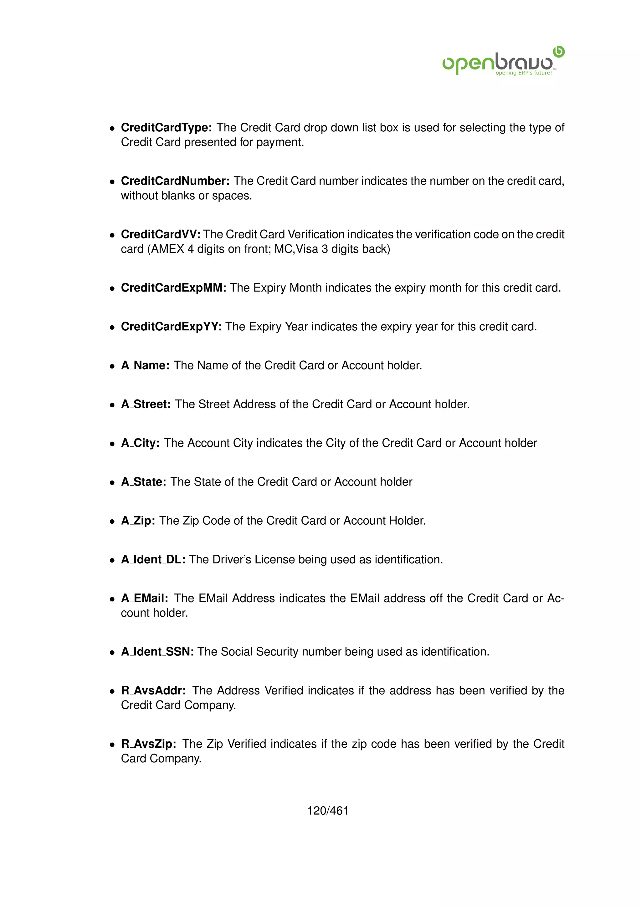 • CreditCardType: The Credit Card drop down list box is used for selecting the type of
  Credit Card presented for payment.


• CreditCardNumber: The Credit Card number indicates the number on the credit card,
  without blanks or spaces.


• CreditCardVV: The Credit Card Veriﬁcation indicates the veriﬁcation code on the credit
  card (AMEX 4 digits on front; MC,Visa 3 digits back)


• CreditCardExpMM: The Expiry Month indicates the expiry month for this credit card.


• CreditCardExpYY: The Expiry Year indicates the expiry year for this credit card.


• A Name: The Name of the Credit Card or Account holder.


• A Street: The Street Address of the Credit Card or Account holder.


• A City: The Account City indicates the City of the Credit Card or Account holder


• A State: The State of the Credit Card or Account holder


• A Zip: The Zip Code of the Credit Card or Account Holder.


• A Ident DL: The Driver’s License being used as identiﬁcation.


• A EMail: The EMail Address indicates the EMail address off the Credit Card or Ac-
  count holder.


• A Ident SSN: The Social Security number being used as identiﬁcation.


• R AvsAddr: The Address Veriﬁed indicates if the address has been veriﬁed by the
  Credit Card Company.


• R AvsZip: The Zip Veriﬁed indicates if the zip code has been veriﬁed by the Credit
  Card Company.



                                      120/461
 