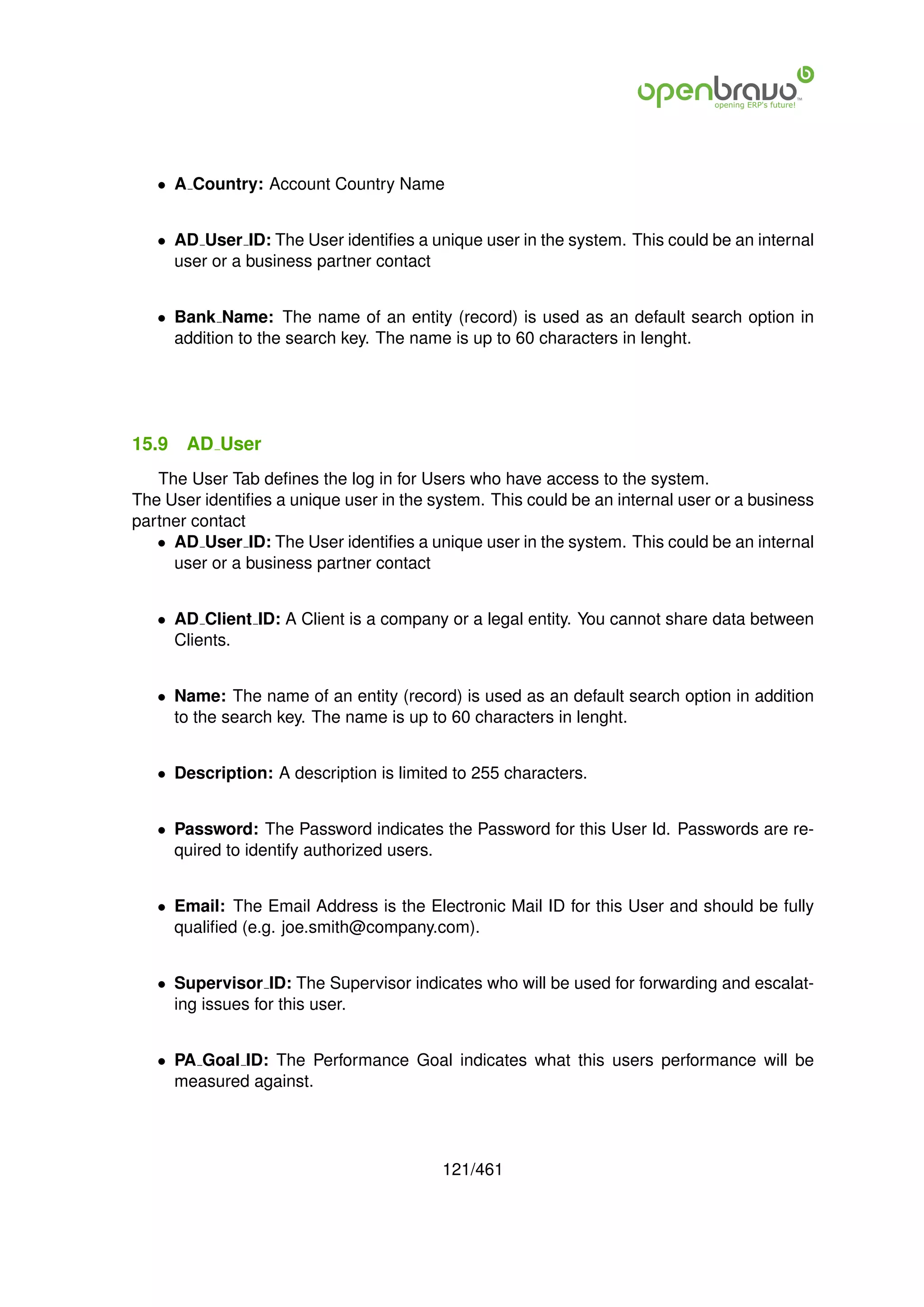 • A Country: Account Country Name


   • AD User ID: The User identiﬁes a unique user in the system. This could be an internal
     user or a business partner contact


   • Bank Name: The name of an entity (record) is used as an default search option in
     addition to the search key. The name is up to 60 characters in lenght.




15.9   AD User
   The User Tab deﬁnes the log in for Users who have access to the system.
The User identiﬁes a unique user in the system. This could be an internal user or a business
partner contact
   • AD User ID: The User identiﬁes a unique user in the system. This could be an internal
     user or a business partner contact


   • AD Client ID: A Client is a company or a legal entity. You cannot share data between
     Clients.


   • Name: The name of an entity (record) is used as an default search option in addition
     to the search key. The name is up to 60 characters in lenght.


   • Description: A description is limited to 255 characters.


   • Password: The Password indicates the Password for this User Id. Passwords are re-
     quired to identify authorized users.


   • Email: The Email Address is the Electronic Mail ID for this User and should be fully
     qualiﬁed (e.g. joe.smith@company.com).


   • Supervisor ID: The Supervisor indicates who will be used for forwarding and escalat-
     ing issues for this user.


   • PA Goal ID: The Performance Goal indicates what this users performance will be
     measured against.




                                         121/461
 