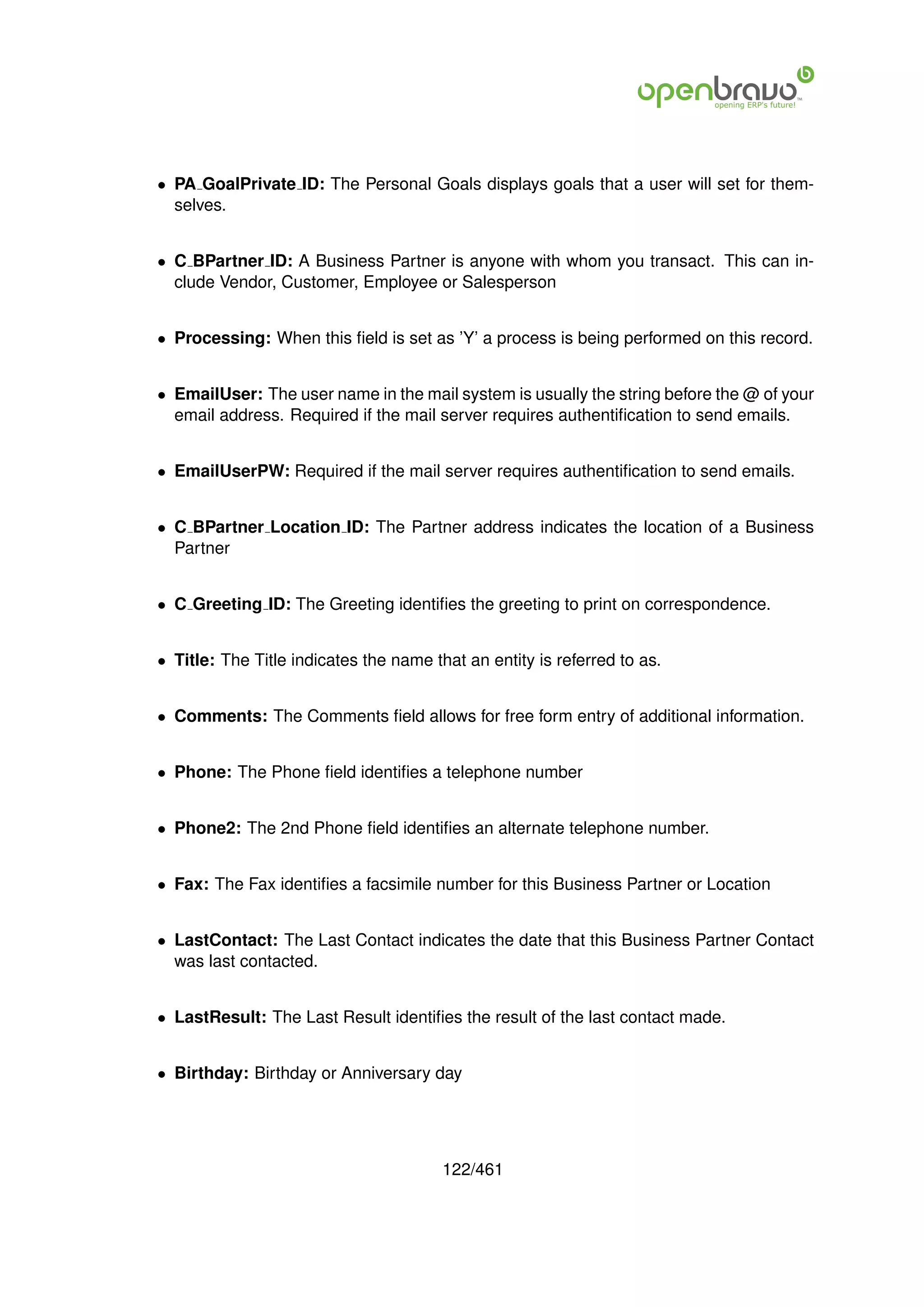 • PA GoalPrivate ID: The Personal Goals displays goals that a user will set for them-
  selves.


• C BPartner ID: A Business Partner is anyone with whom you transact. This can in-
  clude Vendor, Customer, Employee or Salesperson


• Processing: When this ﬁeld is set as ’Y’ a process is being performed on this record.


• EmailUser: The user name in the mail system is usually the string before the @ of your
  email address. Required if the mail server requires authentiﬁcation to send emails.


• EmailUserPW: Required if the mail server requires authentiﬁcation to send emails.


• C BPartner Location ID: The Partner address indicates the location of a Business
  Partner


• C Greeting ID: The Greeting identiﬁes the greeting to print on correspondence.


• Title: The Title indicates the name that an entity is referred to as.


• Comments: The Comments ﬁeld allows for free form entry of additional information.


• Phone: The Phone ﬁeld identiﬁes a telephone number


• Phone2: The 2nd Phone ﬁeld identiﬁes an alternate telephone number.


• Fax: The Fax identiﬁes a facsimile number for this Business Partner or Location


• LastContact: The Last Contact indicates the date that this Business Partner Contact
  was last contacted.


• LastResult: The Last Result identiﬁes the result of the last contact made.


• Birthday: Birthday or Anniversary day




                                        122/461
 