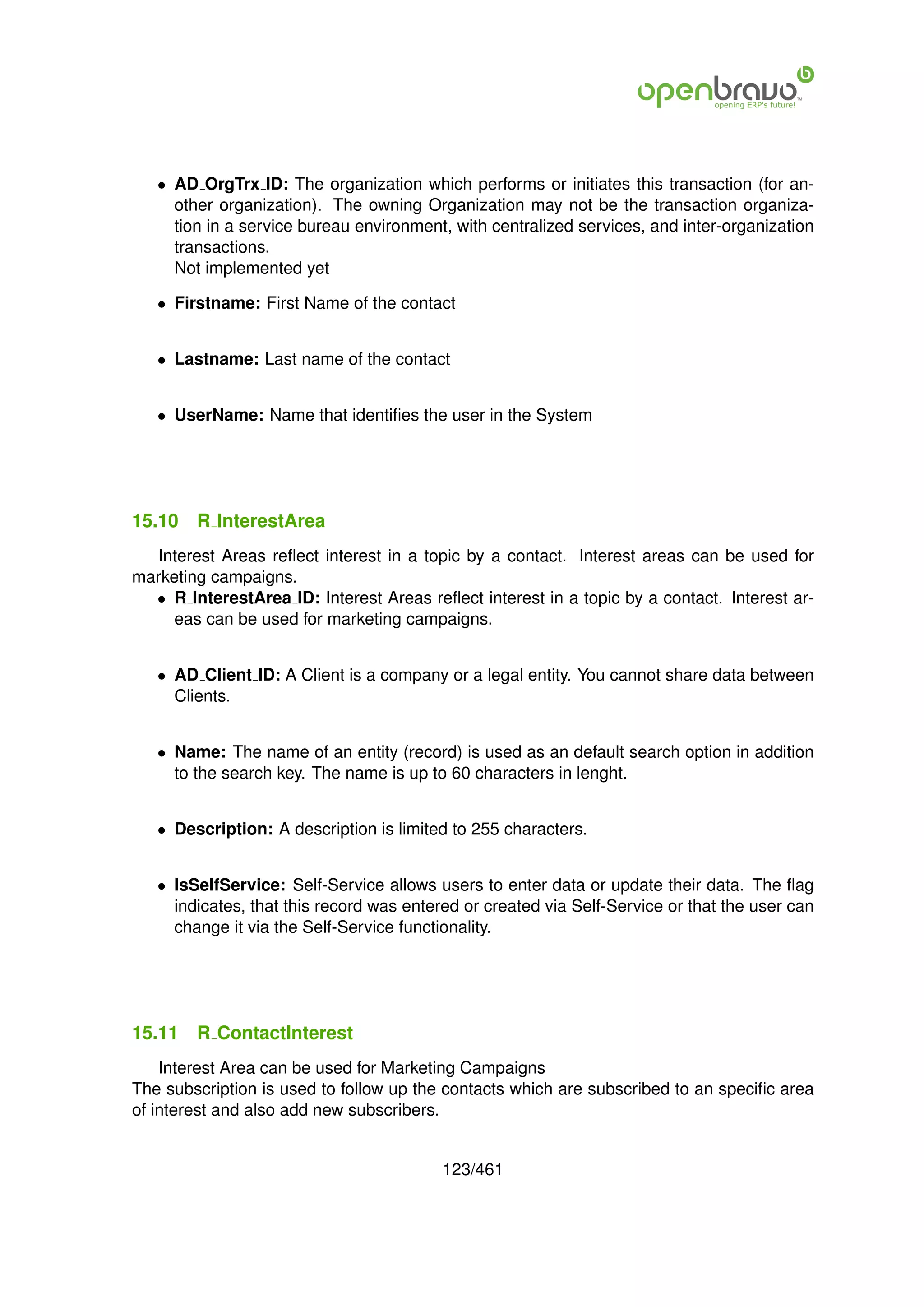• AD OrgTrx ID: The organization which performs or initiates this transaction (for an-
     other organization). The owning Organization may not be the transaction organiza-
     tion in a service bureau environment, with centralized services, and inter-organization
     transactions.
     Not implemented yet

   • Firstname: First Name of the contact


   • Lastname: Last name of the contact


   • UserName: Name that identiﬁes the user in the System




15.10   R InterestArea
  Interest Areas reﬂect interest in a topic by a contact. Interest areas can be used for
marketing campaigns.
  • R InterestArea ID: Interest Areas reﬂect interest in a topic by a contact. Interest ar-
     eas can be used for marketing campaigns.


   • AD Client ID: A Client is a company or a legal entity. You cannot share data between
     Clients.


   • Name: The name of an entity (record) is used as an default search option in addition
     to the search key. The name is up to 60 characters in lenght.


   • Description: A description is limited to 255 characters.


   • IsSelfService: Self-Service allows users to enter data or update their data. The ﬂag
     indicates, that this record was entered or created via Self-Service or that the user can
     change it via the Self-Service functionality.




15.11   R ContactInterest
    Interest Area can be used for Marketing Campaigns
The subscription is used to follow up the contacts which are subscribed to an speciﬁc area
of interest and also add new subscribers.


                                          123/461
 