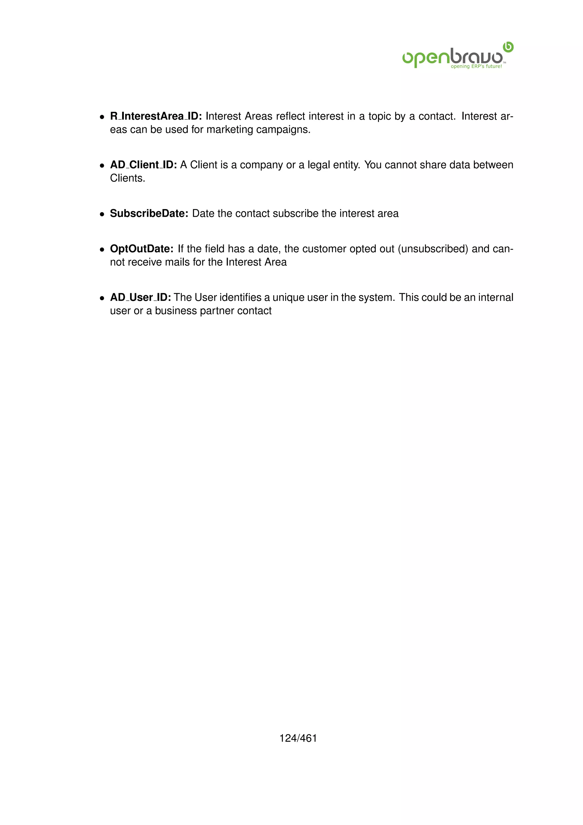 • R InterestArea ID: Interest Areas reﬂect interest in a topic by a contact. Interest ar-
  eas can be used for marketing campaigns.


• AD Client ID: A Client is a company or a legal entity. You cannot share data between
  Clients.


• SubscribeDate: Date the contact subscribe the interest area


• OptOutDate: If the ﬁeld has a date, the customer opted out (unsubscribed) and can-
  not receive mails for the Interest Area


• AD User ID: The User identiﬁes a unique user in the system. This could be an internal
  user or a business partner contact




                                      124/461
 