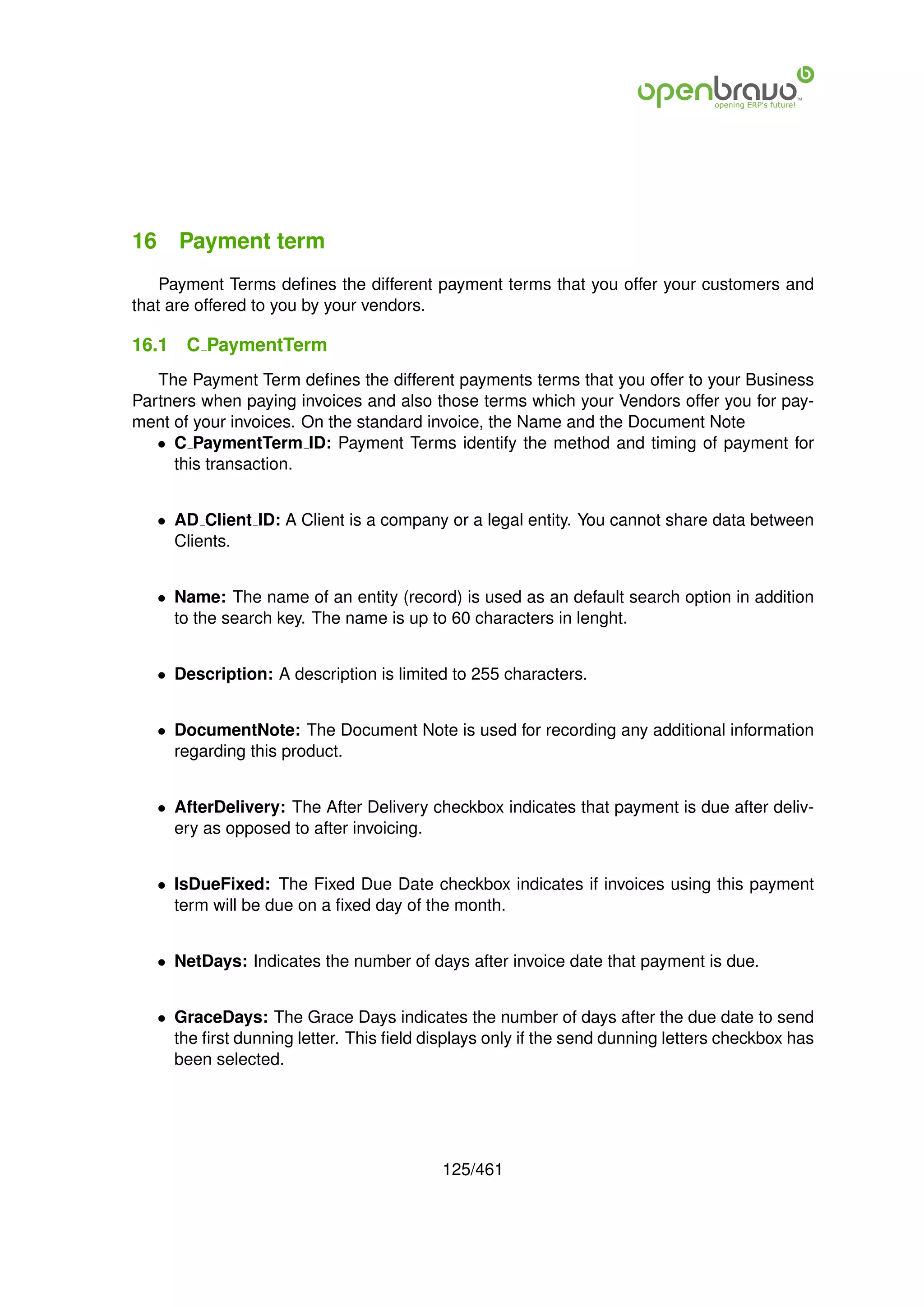 16 Payment term
    Payment Terms deﬁnes the different payment terms that you offer your customers and
that are offered to you by your vendors.

16.1   C PaymentTerm
   The Payment Term deﬁnes the different payments terms that you offer to your Business
Partners when paying invoices and also those terms which your Vendors offer you for pay-
ment of your invoices. On the standard invoice, the Name and the Document Note
   • C PaymentTerm ID: Payment Terms identify the method and timing of payment for
     this transaction.


   • AD Client ID: A Client is a company or a legal entity. You cannot share data between
     Clients.


   • Name: The name of an entity (record) is used as an default search option in addition
     to the search key. The name is up to 60 characters in lenght.


   • Description: A description is limited to 255 characters.


   • DocumentNote: The Document Note is used for recording any additional information
     regarding this product.


   • AfterDelivery: The After Delivery checkbox indicates that payment is due after deliv-
     ery as opposed to after invoicing.


   • IsDueFixed: The Fixed Due Date checkbox indicates if invoices using this payment
     term will be due on a ﬁxed day of the month.


   • NetDays: Indicates the number of days after invoice date that payment is due.


   • GraceDays: The Grace Days indicates the number of days after the due date to send
     the ﬁrst dunning letter. This ﬁeld displays only if the send dunning letters checkbox has
     been selected.




                                          125/461
 
